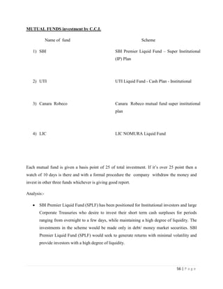 MUTUAL FUNDS investment by C.C.L

             Name of fund                                        Scheme

   1) SBI                                          SBI Premier Liquid Fund – Super Institutional
                                                   (IP) Plan




   2) UTI                                          UTI Liquid Fund - Cash Plan - Institutional




   3) Canara Robeco                                Canara Robeco mutual fund super institutional
                                                   plan




   4) LIC                                          LIC NOMURA Liquid Fund




Each mutual fund is given a basis point of 25 of total investment. If it‟s over 25 point then a
watch of 10 days is there and with a formal procedure the company withdraw the money and
invest in other three funds whichever is giving good report.

Analysis:-

       SBI Premier Liquid Fund (SPLF) has been positioned for Institutional investors and large
       Corporate Treasuries who desire to invest their short term cash surpluses for periods
       ranging from overnight to a few days, while maintaining a high degree of liquidity. The
       investments in the scheme would be made only in debt/ money market securities. SBI
       Premier Liquid Fund (SPLF) would seek to generate returns with minimal volatility and
       provide investors with a high degree of liquidity.




                                                                                     56 | P a g e
 