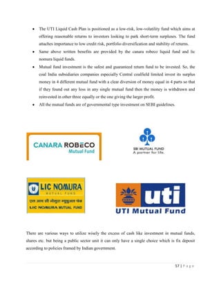 The UTI Liquid Cash Plan is positioned as a low-risk, low-volatility fund which aims at
       offering reasonable returns to investors looking to park short-term surpluses. The fund
       attaches importance to low credit risk, portfolio diversification and stability of returns.
       Same above written benefits are provided by the canara robeco liquid fund and lic
       nomura liquid funds.
       Mutual fund investment is the safest and guaranteed return fund to be invested. So, the
       coal India subsidiaries companies especially Central coalfield limited invest its surplus
       money in 4 different mutual fund with a clear diversion of money equal in 4 parts so that
       if they found out any loss in any single mutual fund then the money is withdrawn and
       reinvested in other three equally or the one giving the larger profit.
       All the mutual funds are of governmental type investment on SEBI guidelines.




There are various ways to utilize wisely the excess of cash like investment in mutual funds,
shares etc. but being a public sector unit it can only have a single choice which is fix deposit
according to policies framed by Indian government.



                                                                                         57 | P a g e
 