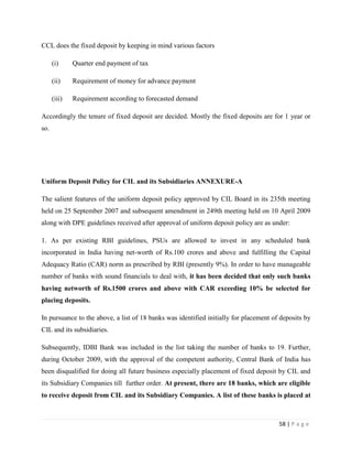 CCL does the fixed deposit by keeping in mind various factors

      (i)     Quarter end payment of tax

      (ii)    Requirement of money for advance payment

      (iii)   Requirement according to forecasted demand

Accordingly the tenure of fixed deposit are decided. Mostly the fixed deposits are for 1 year or
so.




Uniform Deposit Policy for CIL and its Subsidiaries ANNEXURE-A

The salient features of the uniform deposit policy approved by CIL Board in its 235th meeting
held on 25 September 2007 and subsequent amendment in 249th meeting held on 10 April 2009
along with DPE guidelines received after approval of uniform deposit policy are as under:

1. As per existing RBI guidelines, PSUs are allowed to invest in any scheduled bank
incorporated in India having net-worth of Rs.100 crores and above and fulfilling the Capital
Adequacy Ratio (CAR) norm as prescribed by RBI (presently 9%). In order to have manageable
number of banks with sound financials to deal with, it has been decided that only such banks
having networth of Rs.1500 crores and above with CAR exceeding 10% be selected for
placing deposits.

In pursuance to the above, a list of 18 banks was identified initially for placement of deposits by
CIL and its subsidiaries.

Subsequently, IDBI Bank was included in the list taking the number of banks to 19. Further,
during October 2009, with the approval of the competent authority, Central Bank of India has
been disqualified for doing all future business especially placement of fixed deposit by CIL and
its Subsidiary Companies till further order. At present, there are 18 banks, which are eligible
to receive deposit from CIL and its Subsidiary Companies. A list of these banks is placed at



                                                                                       58 | P a g e
 