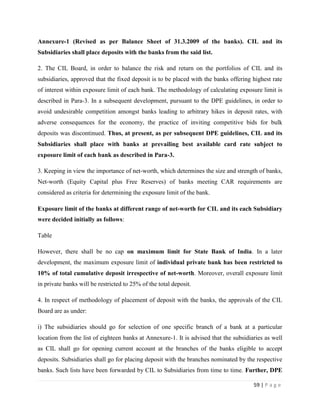 Annexure-1 (Revised as per Balance Sheet of 31.3.2009 of the banks). CIL and its
Subsidiaries shall place deposits with the banks from the said list.

2. The CIL Board, in order to balance the risk and return on the portfolios of CIL and its
subsidiaries, approved that the fixed deposit is to be placed with the banks offering highest rate
of interest within exposure limit of each bank. The methodology of calculating exposure limit is
described in Para-3. In a subsequent development, pursuant to the DPE guidelines, in order to
avoid undesirable competition amongst banks leading to arbitrary hikes in deposit rates, with
adverse consequences for the economy, the practice of inviting competitive bids for bulk
deposits was discontinued. Thus, at present, as per subsequent DPE guidelines, CIL and its
Subsidiaries shall place with banks at prevailing best available card rate subject to
exposure limit of each bank as described in Para-3.

3. Keeping in view the importance of net-worth, which determines the size and strength of banks,
Net-worth (Equity Capital plus Free Reserves) of banks meeting CAR requirements are
considered as criteria for determining the exposure limit of the bank.

Exposure limit of the banks at different range of net-worth for CIL and its each Subsidiary
were decided initially as follows:

Table

However, there shall be no cap on maximum limit for State Bank of India. In a later
development, the maximum exposure limit of individual private bank has been restricted to
10% of total cumulative deposit irrespective of net-worth. Moreover, overall exposure limit
in private banks will be restricted to 25% of the total deposit.

4. In respect of methodology of placement of deposit with the banks, the approvals of the CIL
Board are as under:

i) The subsidiaries should go for selection of one specific branch of a bank at a particular
location from the list of eighteen banks at Annexure-1. It is advised that the subsidiaries as well
as CIL shall go for opening current account at the branches of the banks eligible to accept
deposits. Subsidiaries shall go for placing deposit with the branches nominated by the respective
banks. Such lists have been forwarded by CIL to Subsidiaries from time to time. Further, DPE

                                                                                       59 | P a g e
 