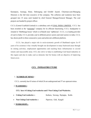 Karanpura, Auranga, Hutar, Daltongang and Giridih/ Jayanti. Chairman-cum-Managing
Directors is the full time executive of the company. The collieries and washeries have been
grouped into 15 areas each headed by chief General Manager/General Manager. The coal
projects are headed by project officer.

C.C.L (Central Coalfield Limited) is a subsidiary unit of COAL INDIA LIMITED. C.C.L. has
been awarded as the “miniratna” company for its efficient functioning. C.C.L. headquarter is
situated in „Darbhanga house‟ which is in Ranchi near „rajbhawan‟. C.C.L. is a leading provider
of coal in India. C.C.L provides coal to different power sectors and steel sectors in india. C.C.L
has shown profit in three consecutive years and achieved a different platform.

       C.C.L. has played a major role in socio-economic growth of Jharkhand region. In 47
years of its existence it has virtually brought out development in many backward areas through
its mining activities, employment opportunities and reaching basic infrastructure to several
remote and inaccessible areas. CCL also strive to help in establishing Coal based industries in
this region and also to make coal as domestic fuel for homes with an objective of improving
forest cover.




                              CCL INFRASTRUCTURE



     1. NUMBER OF MINES –

     C.C.L. currently has 63 mines of which 26 are underground and 37 are opencast mines.

    2. WASHERIES -

       CCL have 4 Coking Coal washeries and 3 Non Coking Coal Washeries.

       Coking Coal washeries :-                  Kathara, Sawang, Rajrappa, Kedla

       Non Coking Coal washeries :-              Piparwar, Gidi, Kargali

    3. WORKSHOPS -


                                                                                       6|Page
 