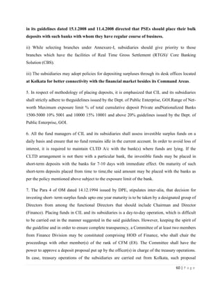 in its guidelines dated 15.1.2008 and 11.4.2008 directed that PSEs should place their bulk
deposits with such banks with whom they have regular course of business.

ii) While selecting branches under Annexure-I, subsidiaries should give priority to those
branches which have the facilities of Real Time Gross Settlement (RTGS)/ Core Banking
Solution (CBS).

iii) The subsidiaries may adopt policies for depositing surpluses through its desk offices located
at Kolkata for better connectivity with the financial market besides its Command Areas.

5. In respect of methodology of placing deposits, it is emphasized that CIL and its subsidiaries
shall strictly adhere to theguidelines issued by the Dept. of Public Enterprise, GOI.Range of Net-
worth Maximum exposure limit % of total cumulative deposit Private andNationalized Banks
1500-5000 10% 5001 and 10000 15% 10001 and above 20% guidelines issued by the Dept. of
Public Enterprise, GOI.

6. All the fund managers of CIL and its subsidiaries shall assess investible surplus funds on a
daily basis and ensure that no fund remains idle in the current account. In order to avoid loss of
interest, it is required to maintain CLTD A/c with the bank(s) where funds are lying. If the
CLTD arrangement is not there with a particular bank, the investible funds may be placed in
short-term deposits with the banks for 7-10 days with immediate effect. On maturity of such
short-term deposits placed from time to time,the said amount may be placed with the banks as
per the policy mentioned above subject to the exposure limit of the bank.

7. The Para 4 of OM dated 14.12.1994 issued by DPE, stipulates inter-alia, that decision for
investing short- term surplus funds upto one year maturity is to be taken by a designated group of
Directors from among the functional Directors that should include Chairman and Director
(Finance). Placing funds in CIL and its subsidiaries is a day-to-day operation, which is difficult
to be carried out in the manner suggested in the said guidelines. However, keeping the spirit of
the guideline and in order to ensure complete transparency, a Committee of at least two members
from Finance Division may be constituted comprising HOD of Finance, who shall chair the
proceedings with other member(s) of the rank of CFM (E8). The Committee shall have the
power to approve a deposit proposal put up by the officer(s) in charge of the treasury operations.
In case, treasury operations of the subsidiaries are carried out from Kolkata, such proposal

                                                                                      60 | P a g e
 