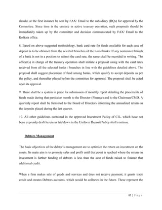 should, at the first instance be sent by FAX/ Email to the subsidiary (HQs) for approval by the
Committee. Since time is the essence in active treasury operation, such proposals should be
immediately taken up by the committee and decision communicated by FAX/ Email to the
Kolkata office.

8. Based on above suggested methodology, bank card rate for funds available for each case of
deposit is to be obtained from the selected branches of the listed banks. If any nominated branch
of a bank is not in a position to submit the card rate, the same shall be recorded in writing. The
officer(s) in charge of the treasury operation shall initiate a proposal along with the card rates
received from all the selected banks / branches in line with the guidelines detailed above. The
proposal shall suggest placement of fund among banks, which qualify to accept deposits as per
the policy, and thereafter placed before the committee for approval. The proposal shall be acted
upon its approval.

9. There shall be a system in place for submission of monthly report detailing the placements of
funds made during that particular month to the Director (Finance) and to the Chairman/CMD. A
quarterly report shall be furnished to the Board of Directors informing the annualized return on
the deposits placed during the last quarter.

10. All other guidelines contained in the approved Investment Policy of CIL, which have not
been expressly dealt herein as laid down in the Uniform Deposit Policy shall continue.



    Debtors Management


The basic objectives of the debtor‟s management are to optimize the return on investment on the
assets. Its main aim is to promote sales and profit until that point is reached where the return on
investment is further funding of debtors is less than the cost of funds raised to finance that
additional credit.


When a firm makes sale of goods and services and does not receive payment, it grants trade
credit and creates Debtors accounts, which would be collected in the future. These represent the



                                                                                       61 | P a g e
 