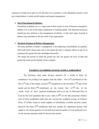 extension of credit on an open A/c by the firm to its customers, as the substantial amount is tied
up in trade debtors, it needs careful analysis and proper management.


    Size of Investment in Debtors:
       Investment in debtors A/c is a major part of their assets in most of business enterprises.
       Debtors A/c is one of the major components of working capital. The financial executives
       should pay due attention to the management of debtors, so that each rupee invested in
       debtors may contribute to the net worth of the organization.


    The Basic Problem of Debtors Management:
       The basic problem of debtor‟s management is the balancing of profitability & liquidity.
       Soft credit terms attract sales and so the longer the time a company allows to pay to its
       customers the greater the sales and higher the profits.
       The longer the period of credit the greater the risk, the greater the level of debt and
       greater the strain on the liquidity of the company.




                      PAYMENT ACCORDING TO FUEL SUPPLY AGREEMENT

               The Purchaser shall make advance payment for a month in three (3)

        installments for availing Coal supplies from the Seller – first (1st) installment on the

        first (1st) day of the month, second (2nd) installment on the eleventh (11th) day of the

        month and the third (3rd) installment on the twenty first           (21st) day of the
        month. Each of these payment installments shall cover the As Delivered Price of

        Coal for the Coal quantities that is one- ninth (1/9th) of the QQ concerned. Further,
        each of these installments shall take into account the weighted average of Contract
        Prices of Grades based on actual supplies of immediately available previous month.

        However, the third (3rd) installment shall also include the adjustment amount with
        regard to the actual quantity of Coal delivered and the quality of Coal analysed vis-à-
        vis the advance payment made for the previous month.


                                                                                      62 | P a g e
 