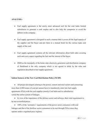 ANALYSIS:-


       Fuel supply agreement is the newly most advanced tool for the coal India limited
       subsidiaries to generate a cash surplus and to also help the companies to avoid the
       debtors in the company.


       Fuel supply agreement is designed in such a manner that it covers all the legal aspects of
       the supplier and the buyer and put them in a mutual bond for the various types and
       supply of the coal.


       Fuel supply agreement contains all the relevant information about both sides covering
       each and every aspect regarding the fuel and the interest of the buyer.


       JSEB as the monopoly of the home state electricity generation and distribution company
       of Jharkhand is the only company which is not agreed to abide by the rules and
       regulation described in fuel supply agreement.



Salient features of the New Coal Distribution Policy (NCDP)


       All project developers relating to the power, cement and steel sectors and consuming
more than 4,200 tonnes of coal per annum have to mandatorily enter into fuel supply
agreements (FSA) with the coal supplier (mostly Coal India and its subsidiaries)
versus the earlier system of linkages.
       In view of the importance of the defence sector and railways, their total requirement to
be met at notified prices.
       100% of the „normative‟ requirements of the power sector consumers with coal
linkages and that of the fertiliser sector consumers to be met through FSAs (since they
operate under a regulated price regime).


                                                                                      64 | P a g e
 