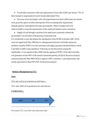 For all other consumers with coal requirement of more than 4,200 t per annum, 75% of
their normative requirement of coal to be provided under FSAs.
        Non-core sector developers with coal requirements less than 4,200 tonnes per annum
to be given the option of either entering into FSAs or meeting their requirements
through agencies nominated by the state governments. About 8 mmtpa coal to be
made available to meet the requirements of the small and medium sector consumers.
        Supply of coal through e-auctions to be made more systematic without the
government‟s involvement in the pricing of auctioned coal.
It is worthwhile to note that despite the introduction of the NCDP in October 2007, FSAs
were not signed until May 2009 due to a disagreement between Coal India and power
producers (mostly NTPC) over the minimum coal supply guarantee threshold (below which
Coal India is liable to pay penalties). Following several discussions among the
stakeholders, it was agreed in May 2009 with the signing of NTPC‟s FSA that Coal India
will guarantee at least 90% of the annual contracted quantity (ACQ) to the power projects
commissioned until Mar 2009 (ACQ is equal to 100% „normative‟ coal requirements and
mostly equivalent to about 90% PLF for the power project)



    Debtors Management in CCL

Sales

CCL sale coal to its customer on cash bases: -

CCL sales 100% of its production for cash and rest

CASH SALE: -




          CASH             DO               LIFT



Previously CCL uses both cash and credit sales

                                                                                     65 | P a g e
 