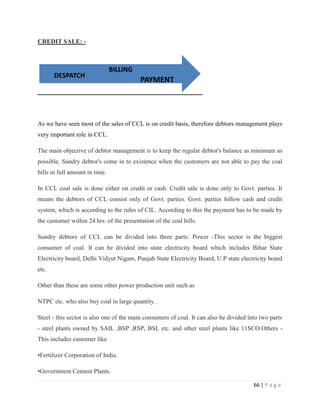 CREDIT SALE: -



                                BILLING
       DESPATCH
                                          PAYMENT




As we have seen most of the sales of CCL is on credit basis, therefore debtors management plays
very important role in CCL.

The main objective of debtor management is to keep the regular debtor's balance as minimum as
possible. Sundry debtor's come in to existence when the customers are not able to pay the coal
bills in full amount in time.

In CCL coal sale is done either on credit or cash. Credit sale is done only to Govt. parties. It
means the debtors of CCL consist only of Govt. parties. Govt. parties follow cash and credit
system, which is according to the rules of CIL. According to this the payment has to be made by
the customer within 24 hrs. of the presentation of the coal bills.

Sundry debtors of CCL can be divided into three parts: Power -This sector is the biggest
consumer of coal. It can be divided into state electricity board which includes Bihar State
Electricity board, Delhi Vidyut Nigam, Punjab State Electricity Board, U.P state electricity board
etc.

Other than these are some other power production unit such as

NTPC etc. who also buy coal in large quantity.

Steel - this sector is also one of the main consumers of coal. It can also be divided into two parts
- steel plants owned by SAIL ,BSP ,RSP, BSL etc. and other steel plants like 11SCO.Others -
This includes customer like

•Fertilizer Corporation of India.

•Government Cement Plants.

                                                                                        66 | P a g e
 