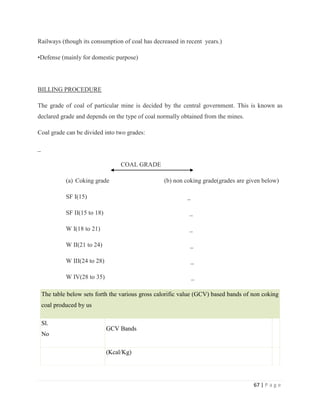 Railways (though its consumption of coal has decreased in recent years.)

•Defense (mainly for domestic purpose)




BILLING PROCEDURE

The grade of coal of particular mine is decided by the central government. This is known as
declared grade and depends on the type of coal normally obtained from the mines.

Coal grade can be divided into two grades:

_

                                    COAL GRADE

             (a) Coking grade                      (b) non coking grade(grades are given below)

             SF I(15)                                       _

             SF II(15 to 18)                                 _

             W I(18 to 21)                                   _

             W II(21 to 24)                                  _

             W III(24 to 28)                                    _

             W IV(28 to 35)                                     _

    The table below sets forth the various gross calorific value (GCV) based bands of non coking
    coal produced by us

    Sl.
                               GCV Bands
    No

                               (Kcal/Kg)




                                                                                      67 | P a g e
 
