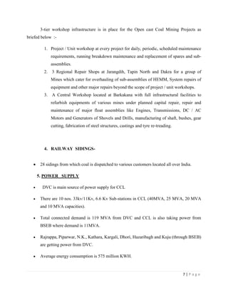 3-tier workshop infrastructure is in place for the Open cast Coal Mining Projects as
briefed below :-

         1. Project / Unit workshop at every project for daily, periodic, scheduled maintenance
              requirements, running breakdown maintenance and replacement of spares and sub-
              assemblies.
         2.   3 Regional Repair Shops at Jarangdih, Tapin North and Dakra for a group of
              Mines which cater for overhauling of sub-assemblies of HEMM, System repairs of
              equipment and other major repairs beyond the scope of project / unit workshops.
         3.   A Central Workshop located at Barkakana with full infrastructural facilities to
              refurbish equipments of various mines under planned capital repair, repair and
              maintenance of major float assemblies like Engines, Transmissions, DC / AC
              Motors and Generators of Shovels and Drills, manufacturing of shaft, bushes, gear
              cutting, fabrication of steel structures, castings and tyre re-treading.




         4. RAILWAY SIDINGS-


       28 sidings from which coal is dispatched to various customers located all over India.

     5. POWER SUPPLY

        DVC is main source of power supply for CCL

       There are 10 nos. 33kv/11Kv, 6.6 Kv Sub-stations in CCL (40MVA, 25 MVA, 20 MVA
       and 10 MVA capacities).

       Total connected demand is 119 MVA from DVC and CCL is also taking power from
       BSEB where demand is 11MVA.

       Rajrappa, Piparwar, N.K., Kathara, Kargali, Dhori, Hazaribagh and Kuju (through BSEB)
       are getting power from DVC.

       Average energy consumption is 575 million KWH.



                                                                                         7|Page
 