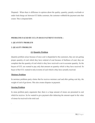 Disputed - When there is difference in opinion about the quality, quantity, penalty overloads or
under load charge etc between CCl &the customer, the customer withheld the payment unto that
extent. This is disputed debt.




PROBLEMS FACED BY CCL IN DUES PAYMENT SYSTEM: -

1. QUANTITY PROBLEM

2. QUALITY PROBLEM

                           (1) Quantity Problem

Quantity problem arises because of once coal is dispatched to the customers, they are not getting
proper quantity of coal which they have ordered of coal because of theftness of coal, they are
complain that the quantity of coal which is they have received is not in accurate quantity. So the
buyers of CCL are wanted to pay only that amount on quantity which is they have received. So
buyer of the CCL wanted to only in terms of coal which is they have actually received.

Moisture Problem

In moisture problems party claims that he receives moisture coal and after getting coal dry, the
weight of coal of get down. This also creates disputes in payment.

Stowing Problem

In stone problem party arguments that, there is a large amount of stones are presented in coal
which he receives. So he wanted to give payment after deducting the amount equal to the value
of stones he received in the total coal

.




                                                                                      70 | P a g e
 