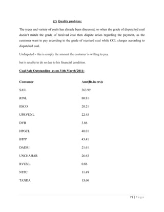 (2) Quality problem:

The types and variety of coals has already been discussed, so when the grade of dispatched coal
doesn‟t match the grade of received coal then dispute arises regarding the payment, as the
customer want to pay according to the grade of received coal while CCL charges according to
dispatched coal.

Undisputed - this is simply the amount the customer is willing to pay

but is unable to do so due to his financial condition.

Coal Sale Outstanding as on 31th March’2011:


Consumer                                          Amt(Rs.in crs)s

SAIL                                              263.99

RINL                                              80.81

IISCO                                             20.21

UPRVUNL                                           22.45

DVB                                               3.86

HPGCL                                             40.01

BTPP                                              43.41

DADRI                                             21.61

UNCHAHAR                                          26.63

RVUNL                                             0.86

NTPC                                              11.49

TANDA                                             13.60




                                                                                   71 | P a g e
 