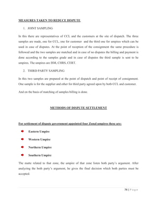 MEASURES TAKEN TO REDUCE DISPUTE.

   1. JOINT SAMPLING

In this there are representatives of CCL and the customers at the site of dispatch. The three
samples are made, one for CCL, one for customer and the third one for umpires which can be
used in case of disputes. At the point of reception of the consignment the same procedure is
followed and the two samples are matched and in case of no disputes the billing and payment is
done according to the samples grade and in case of disputes the third sample is sent to he
umpires. The umpires are ISM, CHRS, CERT.

   2. THIRD PARTY SAMPLING

In this two samples are prepared at the point of dispatch and point of receipt of consignment.
One sample is for the supplier and other for third party agreed upon by both CCL and customer.

And on the basis of matching of samples billing is done.




                         METHODS OF DISPUTE SETTLEMENT




For settlement of dispute government appointed four Zonal umpires these are:

        Eastern Umpire

        Western Umpire

        Northern Umpire

        Southern Umpire

The matte related to that zone, the umpire of that zone listen both party‟s argument. After
analyzing the both party‟s argument, he gives the final decision which both parties must be
accepted.




                                                                                    74 | P a g e
 
