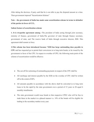 After taking the decision, if party said that he is not able to pay the disputed amount at a time.
Then government imposed ”Securitization Scheme”

Note – the government of India has made some securitization scheme in terms to defaulter
of the parties in favor of CCL.

Salient feature of securitization scheme

1. It is tri-partite agreement among –The president of India acting through joint secretary,
ministry of finance, government of India.The governor of state through finance secretary,
government of state, and The reserve bank of India through executive director, RBI. This
agreement shall remain in force.

2.This scheme has been introduced because “SEB has large outstanding dues payable to
CPU and has requested go to permit their conversion in to long term bonds, to be issued by the
government in favor of the CPU. In respect to overdue of CPU, the following main point of the
scheme of securitization would be effective.




        The cut-off for reckoning of outstanding payments in respect of the CPU shall be

        All surcharge and interest payable by the SEB on the overdue of CPU shall be written
        off to the extent of 60%

        All amounts payable in accordance with the above shall be converted in to long term
        loans to be the rapid by the state government over a period of 15 years in 20 equal 6
        monthly installments.

        The state government would issue bonds to him respective CPSU who will be free to
        trade them in the market in a phased manner i.e. 10% of the bonds will be eligible for
        trading in the secondary market every year.




                                                                                      75 | P a g e
 