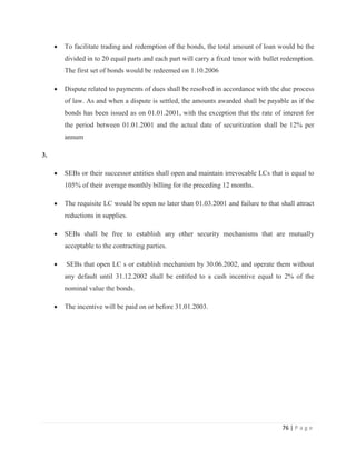 To facilitate trading and redemption of the bonds, the total amount of loan would be the
     divided in to 20 equal parts and each part will carry a fixed tenor with bullet redemption.
     The first set of bonds would be redeemed on 1.10.2006

     Dispute related to payments of dues shall be resolved in accordance with the due process
     of law. As and when a dispute is settled, the amounts awarded shall be payable as if the
     bonds has been issued as on 01.01.2001, with the exception that the rate of interest for
     the period between 01.01.2001 and the actual date of securitization shall be 12% per
     annum

3.

     SEBs or their successor entities shall open and maintain irrevocable LCs that is equal to
     105% of their average monthly billing for the preceding 12 months.

     The requisite LC would be open no later than 01.03.2001 and failure to that shall attract
     reductions in supplies.

     SEBs shall be free to establish any other security mechanisms that are mutually
     acceptable to the contracting parties.

     SEBs that open LC s or establish mechanism by 30.06.2002, and operate them without
     any default until 31.12.2002 shall be entitled to a cash incentive equal to 2% of the
     nominal value the bonds.

     The incentive will be paid on or before 31.01.2003.




                                                                                    76 | P a g e
 
