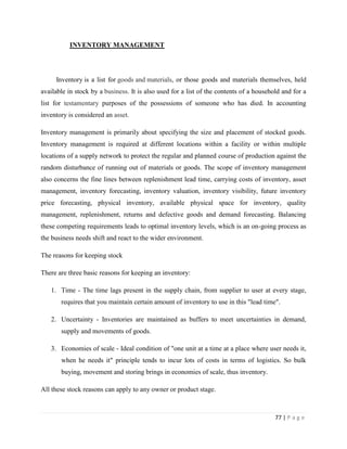 INVENTORY MANAGEMENT




     Inventory is a list for goods and materials, or those goods and materials themselves, held
available in stock by a business. It is also used for a list of the contents of a household and for a
list for testamentary purposes of the possessions of someone who has died. In accounting
inventory is considered an asset.

Inventory management is primarily about specifying the size and placement of stocked goods.
Inventory management is required at different locations within a facility or within multiple
locations of a supply network to protect the regular and planned course of production against the
random disturbance of running out of materials or goods. The scope of inventory management
also concerns the fine lines between replenishment lead time, carrying costs of inventory, asset
management, inventory forecasting, inventory valuation, inventory visibility, future inventory
price forecasting, physical inventory, available physical space for inventory, quality
management, replenishment, returns and defective goods and demand forecasting. Balancing
these competing requirements leads to optimal inventory levels, which is an on-going process as
the business needs shift and react to the wider environment.

The reasons for keeping stock

There are three basic reasons for keeping an inventory:

   1. Time - The time lags present in the supply chain, from supplier to user at every stage,
       requires that you maintain certain amount of inventory to use in this "lead time".

   2. Uncertainty - Inventories are maintained as buffers to meet uncertainties in demand,
       supply and movements of goods.

   3. Economies of scale - Ideal condition of "one unit at a time at a place where user needs it,
       when he needs it" principle tends to incur lots of costs in terms of logistics. So bulk
       buying, movement and storing brings in economies of scale, thus inventory.

All these stock reasons can apply to any owner or product stage.



                                                                                         77 | P a g e
 