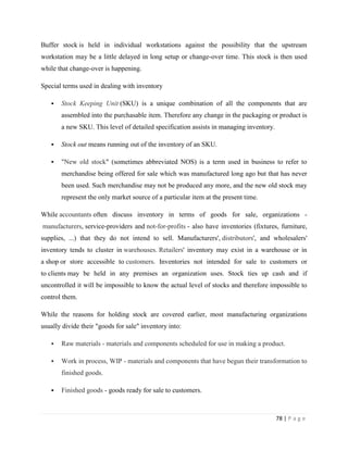 Buffer stock is held in individual workstations against the possibility that the upstream
workstation may be a little delayed in long setup or change-over time. This stock is then used
while that change-over is happening.

Special terms used in dealing with inventory

      Stock Keeping Unit (SKU) is a unique combination of all the components that are
       assembled into the purchasable item. Therefore any change in the packaging or product is
       a new SKU. This level of detailed specification assists in managing inventory.

      Stock out means running out of the inventory of an SKU.

      "New old stock" (sometimes abbreviated NOS) is a term used in business to refer to
       merchandise being offered for sale which was manufactured long ago but that has never
       been used. Such merchandise may not be produced any more, and the new old stock may
       represent the only market source of a particular item at the present time.

While accountants often discuss inventory in terms of goods for sale, organizations -
manufacturers, service-providers and not-for-profits - also have inventories (fixtures, furniture,
supplies, ...) that they do not intend to sell. Manufacturers', distributors', and wholesalers'
inventory tends to cluster in warehouses. Retailers' inventory may exist in a warehouse or in
a shop or store accessible to customers. Inventories not intended for sale to customers or
to clients may be held in any premises an organization uses. Stock ties up cash and if
uncontrolled it will be impossible to know the actual level of stocks and therefore impossible to
control them.

While the reasons for holding stock are covered earlier, most manufacturing organizations
usually divide their "goods for sale" inventory into:

      Raw materials - materials and components scheduled for use in making a product.

      Work in process, WIP - materials and components that have begun their transformation to
       finished goods.

      Finished goods - goods ready for sale to customers.



                                                                                        78 | P a g e
 