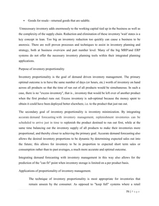    Goods for resale - returned goods that are salable.

Unnecessary inventory adds enormously to the working capital tied up in the business as well as
the complexity of the supply chain. Reduction and elimination of these inventory 'wait' states is a
key concept in lean. Too big an inventory reduction too quickly can cause a business to be
anorexic. There are well proven processes and techniques to assist in inventory planning and
strategy, both at business overview and part number level. Many of the big MRP/and ERP
systems do not offer the necessary inventory planning tools within their integrated planning
applications.

Purpose of inventory proportionality

Inventory proportionality is the goal of demand driven inventory management. The primary
optimal outcome is to have the same number of days (or hours, etc.) worth of inventory on hand
across all products so that the time of run out of all products would be simultaneous. In such a
case, there is no "excess inventory", that is , inventory that would be left over of another product
when the first product runs out. Excess inventory is sub-optimal because the money spent to
obtain it could have been deployed better elsewhere, i.e. to the product that just ran out.

The secondary goal of inventory proportionality is inventory minimization. By integrating
accurate demand forecasting with inventory management, replenishment inventories can be
scheduled to arrive just in time to replenish the product destined to run out first, while at the
same time balancing out the inventory supply of all products to make their inventories more
proportional, and thereby closer to achieving the primary goal. Accurate demand forecasting also
allows the desired inventory proportions to be dynamic by determining expected sales out into
the future; this allows for inventory to be in proportion to expected short term sales or
consumption rather than to past averages, a much more accurate and optimal outcome.

Integrating demand forecasting with inventory management in this way also allows for the
prediction of the "can fit" point when inventory storage is limited on a per product basis.

Applications of proportionality of inventory management.

        The technique of inventory proportionality is most appropriate for inventories that
        remain unseen by the consumer. As opposed to "keep full" systems where a retail

                                                                                         79 | P a g e
 