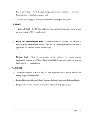 Power cost under control through energy conservation measures ( Capacitors ,
    Rationalization of distribution systems etc.)

    Adequate power supply availability is ensured for uninterrupted production.

 6. ROADS

     Approach Road - (Double lane road connecting highway to mine site, serving general
    purpose which is of 250     kms length.)




    Heavy duty coal transport Road - (Express highway to facilitate coal dispatch to
    facilitate plants, rail head and consend. Total it‟s 240 kms in length in which 140 kms is
    operational and 100 kms is under-construction.)




    Haulage Road - (Road for heavy earth moving machinery for mining purpose.
    carriageway width up-to 45 Meters. Total surface HAUL road is of length 100 kms and
    inside mine is 225 kms in length

7. MEDICAL

    Two central hospitals at Ranchi and Nai Sarai equipped with all modern facilities for
    testing, diagnosis and treatment.

    Regional Hospitals at Kargali, Dhori, Katahara, Rajhara (Daltonganj), Dakra and Kedla.

    Hospitals/dispensaries for immediate medical aid at each Project (Colliery).




                                                                                   8|Page
 