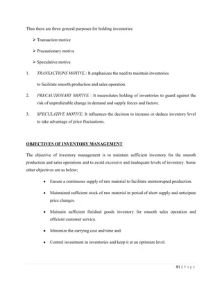 Thus there are three general purposes for holding inventories:

      Transaction motive

      Precautionary motive

      Speculative motive

1.     TRANSACTIONS MOTIVE : It emphasizes the need to maintain inventories

       to facilitate smooth production and sales operation.

2.     PRECAUTIONARY MOTIVE : It necessitates holding of inventories to guard against the
       risk of unpredictable change in demand and supply forces and factors.

3.     SPECULATIVE MOTIVE: It influences the decision to increase or deduce inventory level
       to take advantage of price fluctuations.




OBJECTIVES OF INVENTORY MANAGEMENT

The objective of inventory management is to maintain sufficient inventory for the smooth
production and sales operations and to avoid excessive and inadequate levels of inventory. Some
other objectives are as below;

              Ensure a continuous supply of raw material to facilitate uninterrupted production.

              Maintained sufficient stock of raw material in period of short supply and anticipate
              price changes.

              Maintain sufficient finished goods inventory for smooth sales operation and
              efficient customer service.

              Minimize the carrying cost and time and

              Control investment in inventories and keep it at an optimum level.




                                                                                      81 | P a g e
 