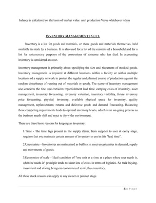 balance is calculated on the basis of market value and production Value whichever is less




                       INVENTORY MANAGEMENT IN CCL

     Inventory is a list for goods and materials, or those goods and materials themselves, held
available in stock by a business. It is also used for a list of the contents of a household and for a
list for testamentary purposes of the possessions of someone who has died. In accounting
inventory is considered an asset.

Inventory management is primarily about specifying the size and placement of stocked goods.
Inventory management is required at different locations within a facility or within multiple
locations of a supply network to protect the regular and planned course of production against the
random disturbance of running out of materials or goods. The scope of inventory management
also concerns the fine lines between replenishment lead time, carrying costs of inventory, asset
management, inventory forecasting, inventory valuation, inventory visibility, future inventory
price forecasting, physical inventory, available physical space for inventory, quality
management, replenishment, returns and defective goods and demand forecasting. Balancing
these competing requirements leads to optimal inventory levels, which is an on-going process as
the business needs shift and react to the wider environment.

There are three basic reasons for keeping an inventory:

   1.Time - The time lags present in the supply chain, from supplier to user at every stage,
   requires that you maintain certain amount of inventory to use in this "lead time".

   2.Uncertainty - Inventories are maintained as buffers to meet uncertainties in demand, supply
   and movements of goods.

   3.Economies of scale - Ideal condition of "one unit at a time at a place where user needs it,
   when he needs it" principle tends to incur lots of costs in terms of logistics. So bulk buying,
   movement and storing brings in economies of scale, thus inventory.

All these stock reasons can apply to any owner or product stage.



                                                                                         83 | P a g e
 