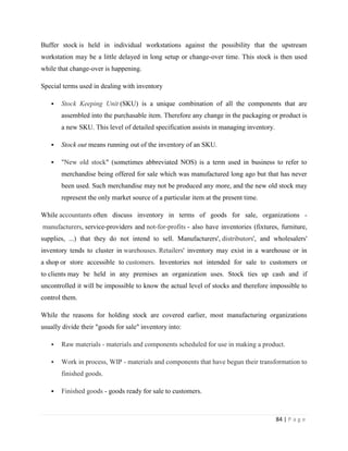 Buffer stock is held in individual workstations against the possibility that the upstream
workstation may be a little delayed in long setup or change-over time. This stock is then used
while that change-over is happening.

Special terms used in dealing with inventory

      Stock Keeping Unit (SKU) is a unique combination of all the components that are
       assembled into the purchasable item. Therefore any change in the packaging or product is
       a new SKU. This level of detailed specification assists in managing inventory.

      Stock out means running out of the inventory of an SKU.

      "New old stock" (sometimes abbreviated NOS) is a term used in business to refer to
       merchandise being offered for sale which was manufactured long ago but that has never
       been used. Such merchandise may not be produced any more, and the new old stock may
       represent the only market source of a particular item at the present time.

While accountants often discuss inventory in terms of goods for sale, organizations -
manufacturers, service-providers and not-for-profits - also have inventories (fixtures, furniture,
supplies, ...) that they do not intend to sell. Manufacturers', distributors', and wholesalers'
inventory tends to cluster in warehouses. Retailers' inventory may exist in a warehouse or in
a shop or store accessible to customers. Inventories not intended for sale to customers or
to clients may be held in any premises an organization uses. Stock ties up cash and if
uncontrolled it will be impossible to know the actual level of stocks and therefore impossible to
control them.

While the reasons for holding stock are covered earlier, most manufacturing organizations
usually divide their "goods for sale" inventory into:

      Raw materials - materials and components scheduled for use in making a product.

      Work in process, WIP - materials and components that have begun their transformation to
       finished goods.

      Finished goods - goods ready for sale to customers.



                                                                                        84 | P a g e
 