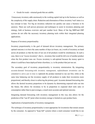    Goods for resale - returned goods that are salable.

Unnecessary inventory adds enormously to the working capital tied up in the business as well as
the complexity of the supply chain. Reduction and elimination of these inventory 'wait' states is a
key concept in lean. Too big an inventory reduction too quickly can cause a business to be
anorexic. There are well proven processes and techniques to assist in inventory planning and
strategy, both at business overview and part number level. Many of the big MRP/and ERP
systems do not offer the necessary inventory planning tools within their integrated planning
applications.

Purpose of inventory proportionality

Inventory proportionality is the goal of demand driven inventory management. The primary
optimal outcome is to have the same number of days (or hours, etc.) worth of inventory on hand
across all products so that the time of run out of all products would be simultaneous. In such a
case, there is no "excess inventory", that is , inventory that would be left over of another product
when the first product runs out. Excess inventory is sub-optimal because the money spent to
obtain it could have been deployed better elsewhere, i.e. to the product that just ran out.

The secondary goal of inventory proportionality is inventory minimization. By integrating
accurate demand forecasting with inventory management, replenishment inventories can be
scheduled to arrive just in time to replenish the product destined to run out first, while at the
same time balancing out the inventory supply of all products to make their inventories more
proportional, and thereby closer to achieving the primary goal. Accurate demand forecasting also
allows the desired inventory proportions to be dynamic by determining expected sales out into
the future; this allows for inventory to be in proportion to expected short term sales or
consumption rather than to past averages, a much more accurate and optimal outcome.

Integrating demand forecasting with inventory management in this way also allows for the
prediction of the "can fit" point when inventory storage is limited on a per product basis.

Applications of proportionality of inventory management.

The technique of inventory proportionality is most appropriate for inventories that remain unseen
by the consumer. As opposed to "keep full" systems where a retail consumer would like to see

                                                                                         85 | P a g e
 