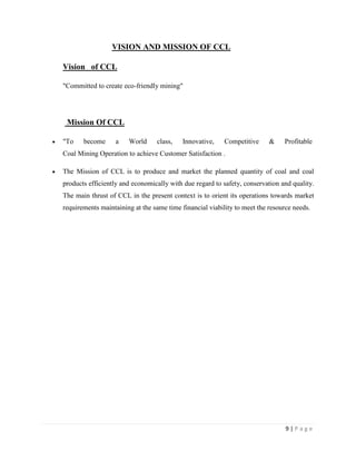 VISION AND MISSION OF CCL

Vision of CCL

"Committed to create eco-friendly mining"




 Mission Of CCL

"To    become     a    World     class,    Innovative,    Competitive     &    Profitable
Coal Mining Operation to achieve Customer Satisfaction .

The Mission of CCL is to produce and market the planned quantity of coal and coal
products efficiently and economically with due regard to safety, conservation and quality.
The main thrust of CCL in the present context is to orient its operations towards market
requirements maintaining at the same time financial viability to meet the resource needs.




                                                                                9|Page
 
