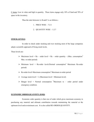 C items: Low in value and high in quantity. These items engage only 10% of fund and 70% of
space in the inventory.

               Thus the ratio between A, B and C is as follows:-

                               1. PRICE WISE – 7:2:1

                               2. QUANTITY WISE – 1:2:7




STOCK LEVELS

               In order to check under stocking and over stocking most of the large companies
adopt a scientific approach of fixing stock levels.

These levels are:

           Maximum level = Re – order level + Re – order quantity – (Max. consumption*
              Max. re-order period)

           Minimum level = Re-order level-(Normal consumption* Maximum Re-order
              period)

           Re-order level=Maximum consumption* Maximum re-order period

           Average stock level = ½ (Maximum level + Minimum level)

                                                        *
           Danger level = Normal consumption            Maximum re – order period under
              emergency condition.




ECONOMIC ORDER QUANTITY (EOQ)

               Economic order quantity is that size of order which gives maximum economy in
purchasing any material and ultimate contribution towards maintaining the material at the
optimum level and at minimum cost. It is also called RE-ORDER QUANTITY.



                                                                                  93 | P a g e
 