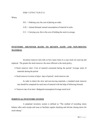 EOQ=√ (2*O.C.*A.D./C.C)

Where,

                 O.C. = Ordering cost, the cost of placing an order.

                 A.D. = Annual demand, annual consumption of material in units.

                 C.C. = Carrying cost, this is the cost of holding the stock in storage.




INVENTORY TRUNOVER RATIO TO REVIEW SLOW AND NON-MOVING
MATERIAL




                 Inventory turnover ratio tells us how many times in a year stock are used up and
replaced. The greater the stock turnover, the more efficient is the stock policy.

    Stock turnover ratio= Cost of material consumed during the period/ Average stock of
         materials during the period

    Stock turnover in terms of days= days of period / stock turnover rate

                 In order to detect the slow and non-moving materials, a standard stock turnover
         rate should be computed for each item of material with the help of following formula:

    Turnover rate of an item= Budgeted consumption/Average stock level




PERPETUAL INVENTORY SYSTEM

                 A perpetual inventory system is defined as “The method of recording stores
balance after each receipt and issue to facilitate regular checking and obviate closing down for
stock taking.”


                                                                                           94 | P a g e
 