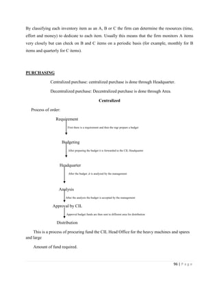 By classifying each inventory item as an A, B or C the firm can determine the resources (time,
effort and money) to dedicate to each item. Usually this means that the firm monitors A items
very closely but can check on B and C items on a periodic basis (for example, monthly for B
items and quarterly for C items).




PURCHASING

              Centralized purchase: centralized purchase is done through Headquarter.

              Decentralized purchase: Decentralized purchase is done through Area.

                                                     Centralized

   Process of order:

                 Requirement
                          First there is a requirement and then the mgr prepare a budget




                       Budgeting
                          After preparing the budget it is forwarded to the CIL Headquarter




                   Headquarter
                          After the budget ,it is analyzed by the management




                   Analysis
                        After the analysis the budget is accepted by the management


               Approval by CIL
                         Approval budget funds are then sent to different area for distribution


                  Distribution

    This is a process of procuring fund the CIL Head Office for the heavy machines and spares
and large

    Amount of fund required.


                                                                                                  96 | P a g e
 