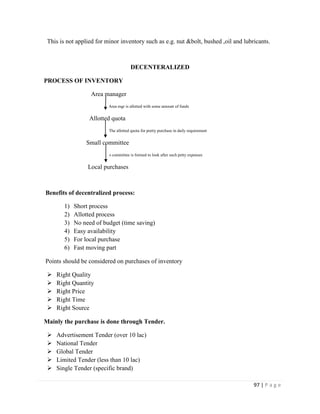 This is not applied for minor inventory such as e.g. nut &bolt, bushed ,oil and lubricants.



                                        DECENTERALIZED

PROCESS OF INVENTORY

                   Area manager
                          Area mgr is allotted with some amount of funds


                  Allotted quota
                          The allotted quota for pretty purchase in daily requirement


                 Small committee
                          A committee   is formed to look after such petty expenses


                  Local purchases



Benefits of decentralized process:

        1)   Short process
        2)   Allotted process
        3)   No need of budget (time saving)
        4)   Easy availability
        5)   For local purchase
        6)   Fast moving part

Points should be considered on purchases of inventory

    Right Quality
    Right Quantity
    Right Price
    Right Time
    Right Source

Mainly the purchase is done through Tender.

    Advertisement Tender (over 10 lac)
    National Tender
    Global Tender
    Limited Tender (less than 10 lac)
    Single Tender (specific brand)

                                                                                        97 | P a g e
 