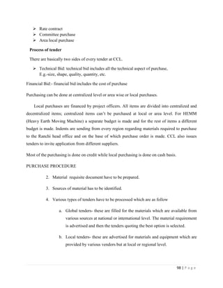  Rate contract
    Committee purchase
    Area local purchase

 Process of tender

 There are basically two sides of every tender at CCL.

    Technical Bid: technical bid includes all the technical aspect of purchase,
     E.g.-size, shape, quality, quantity, etc.

Financial Bid:- financial bid includes the cost of purchase

Purchasing can be done at centralized level or area wise or local purchases.

    Local purchases are financed by project officers. All items are divided into centralized and
decentralized items; centralized items can‟t be purchased at local or area level. For HEMM
(Heavy Earth Moving Machine) a separate budget is made and for the rest of items a different
budget is made. Indents are sending from every region regarding materials required to purchase
to the Ranchi head office and on the base of which purchase order is made. CCL also issues
tenders to invite application from different suppliers.

Most of the purchasing is done on credit while local purchasing is done on cash basis.

PURCHASE PROCEDURE

           2. Material requisite document have to be prepared.

           3. Sources of material has to be identified.

           4. Various types of tenders have to be processed which are as follow

                   a. Global tenders- these are filled for the materials which are available from
                       various sources at national or international level. The material requirement
                       is advertised and then the tenders quoting the best option is selected.

                   b. Local tenders- these are advertised for materials and equipment which are
                       provided by various vendors but at local or regional level.




                                                                                         98 | P a g e
 