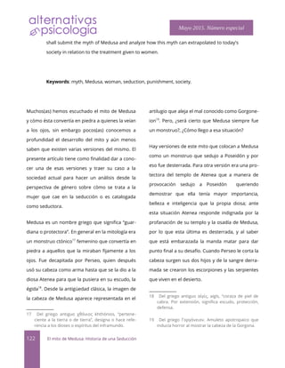 shall submit the myth of Medusa and analyze how this myth can extrapolated to today's
society in relation to the treatment given to women.
Keywords: myth, Medusa, woman, seduction, punishment, society.
Muchos(as) hemos escuchado el mito de Medusa
y cómo ésta convertía en piedra a quienes la veían
a los ojos, sin embargo pocos(as) conocemos a
profundidad el desarrollo del mito y aún menos
saben que existen varias versiones del mismo. El
presente artículo tiene como fnalidad dar a cono-
cer una de esas versiones y traer su caso a la
sociedad actual para hacer un análisis desde la
perspectiva de género sobre cómo se trata a la
mujer que cae en la seducción o es catalogada
como seductora.
Medusa es un nombre griego que signifca “guar-
diana o protectora”. En general en la mitología era
un monstruo ctónico17
femenino que convertía en
piedra a aquellos que la miraban fjamente a los
ojos. Fue decapitada por Perseo, quien después
usó su cabeza como arma hasta que se la dio a la
diosa Atenea para que la pusiera en su escudo, la
égida18
. Desde la antigüedad clásica, la imagen de
la cabeza de Medusa aparece representada en el
17 Del griego antiguo χθόνιος khthónios, “pertene-
ciente a la tierra o de tierra”, designa o hace refe-
rencia a los dioses o espíritus del inframundo.
artilugio que aleja el mal conocido como Gorgone-
ion19
. Pero, ¿será cierto que Medusa siempre fue
un monstruo?, ¿Cómo llego a esa situación?
Hay versiones de este mito que colocan a Medusa
como un monstruo que sedujo a Poseidón y por
eso fue desterrada. Para otra versión era una pro-
tectora del templo de Atenea que a manera de
provocación sedujo a Poseidón queriendo
demostrar que ella tenía mayor importancia,
belleza e inteligencia que la propia diosa; ante
esta situación Atenea responde indignada por la
profanación de su templo y la osadía de Medusa,
por lo que esta última es desterrada, y al saber
que está embarazada la manda matar para dar
punto fnal a su desafío. Cuando Perseo le corta la
cabeza surgen sus dos hijos y de la sangre derra-
mada se crearon los escorpiones y las serpientes
que viven en el desierto.
18 Del griego antiguo α γίς, aigís, “coraza de piel de
ἰ
cabra. Por extensión, signifca escudo, protección,
defensa.
19 Del griego Γοργόνειον. Amuleto apotropaico que
inducía horror al mostrar la cabeza de la Gorgona.
122 El mito de Medusa: Historia de una Seducción
Mayo 2015. Número especial
 