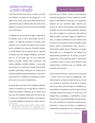 La versión del mito que vamos a analizar nos dice
que Medusa era parte de las gorgonas20
y sus
padres eran Forcis y Ceto; pero Medusa tenía una
característica que la diferenciaba del resto de las
gorgonas, ya que era la única mortal y la más bella
de sus hermanas.
Su belleza fue tan grande que llegó a deslumbrar
a Poseidón, que al verse enamorado de ella la
sedujo —en algunas versiones se maneja como
violación—en el templo de Atenea. Esto provocó
que la rivalidad entre Atenea y Poseidón creciera.
La ira de Atenea fue tan grande que su reacción
inmediata fue la de castigar a Medusa, convirtién-
dola en un ser igual que sus dos hermanas,
Esteno y Euríale. Ambas eran monstruos, con
manos metálicas, colmillos aflados, y unos ojos
que emitían luz y quien los miraba directamente
quedaba petrifcado. Atenea se vio celosa de la
hermosa cabellera que tenía Medusa, razón por la
cual convirtió sus cabellos en serpientes y la des-
terró a vivir en las tierras hiperbóreas.
De aquel idilio que hubo entre Poseidón y Medusa
surgió un embarazo, por lo que Atenea, ordenó a
Perseo que matara a Medusa, en su misión, tuvo
que usar las sandalias aladas que Hermes le dio,
el casco de invisibilidad de Hades, una espada y
un escudo espejado, el héroe fue a visitar las Gra-
20 Del griego antiguo γοργώ gorgō o γοργών gorgōn,
“terrible”, hace referencia a un despiadado mons-
truo femenino a la vez que a una deidad protectora.
yas para que le dijeran donde se encontraba la
cueva de las gorgonas. Perseo cumplió su misión,
esperó a que Medusa se durmiera en su guarida y
volando con sus sandalias logró ubicarse por
encima sin mirarla directamente solo observando
el reflejo. Su mano iba siendo guiada por Atenea y
así cortó su cabeza en un solo acto. Del cuello de
Medusa salieron sus hijos, Pegaso y el gigante Cri-
saor. La cabeza de Medusa fue para Atenea, que
la utilizó como escudo en todas sus batallas, como
hiciera Perseo anteriormente para rescatar a
Andrómeda y poder matar a Polidectes. La sangre
derramada en la decapitación de Medusa fue
celosamente guardada por los dioses, ya que la
sangre de su vena izquierda venía a representar
un veneno mortal y la de su lado derecho tenía
características sanadoras que se utilizaba para
resucitar a los muertos.
En esta versión del mito —que es la más conocida
— vemos como una mujer es castigada por otra
mujer al darse cuenta de su idilio amoroso, lo cual
nos recuerda la represión sexual de las mujeres
que aún se vive y como la mujer es “señalada” por
la sociedad y en específco por las mujeres de esa
sociedad cuando esto sucede. En este caso se le
castiga física, psicológica y socialmente, ya que
después de ser considerada bella y por ello seduc-
tora se le convierte en un monstruo igual que sus
hermanas, a causa de los celos, su cabellera es
convertida en serpientes y se le condenada al des-
María de los Ángeles Herrera Romero 123
Mayo 2015. Número especial
 
