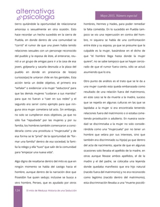tierro quitándole la oportunidad de relacionarse
amorosa o sexualmente en otra ocasión. Esto
hace recordar un hecho sucedido en la sierra de
Puebla, en donde dentro de una comunidad se
“corrió” el rumor de que una joven había tenido
relaciones sexuales con un personaje reconocido
del pueblo y la esposa de éste, al enterarse, reu-
nió a un grupo de amigas para ir a la casa de esa
joven, golpearla y sacarla desnuda a la plaza del
pueblo en donde en presencia de los(as)
curiosos(as) le untaron chile en los genitales. Esta
acción tenía un doble objetivo, el primero era
“señalar” o evidenciar a la mujer “seductora” para
que las demás mujeres “cuidaran a sus maridos”
para que no fueran a “caer en sus redes” y el
segundo era servir como ejemplo para que nin-
guna otra mujer cometiera tal acto. Sin embargo,
no solo se cumplieron esos objetivos, ya que no
sólo fue “repudiada” por las mujeres y por su
familia, los hombres también comenzaron a consi-
derarla como una prostituta o “mujerzuela” y de
esa forma se le “privó” de la oportunidad de “for-
mar una familia” dentro de esa sociedad, la fami-
lia la relego y ella “tuvo” que salir de la comunidad
para “empezar una nueva vida”.
Algo digno de resaltarse dentro del mito es que en
ningún momento se habla del castigo hacia el
hombre, aunque dentro de la narración dice que
Poseidón fue quien sedujo; inclusive se busca a
otro hombre, Perseo, que es ayudado por otros
hombres, Hermes y Hades, para poder remediar
la falta cometida. En lo sucedido en Puebla tam-
poco se vio una repercusión en contra del hom-
bre, ni siquiera se habla de una confrontación
entre éste y su esposa, ya que se presume que la
culpable es la mujer, basándose en el dicho de
que “el hombre llega hasta donde la mujer
quiere”, no se sabe tampoco que se hayan cercio-
rado de que el rumor fuera cierto, sólo se actuó
asumiendo que lo era.
Otro punto de análisis es el trato que se le da a
una mujer cuando esta queda embarazada como
resultado de una relación fuera del matrimonio,
en este caso se le da muerte a la madre, suceso
que se repetía en algunas culturas en las que se
lapidaba a la mujer si era encontrada teniendo
relaciones fuera del matrimonio o si estaba come-
tiendo prostitución o adulterio. En nuestra socie-
dad se discriminaba a la mujer no solo conside-
rándola como una “mujerzuela” por no tener un
hombre que velara por sus intereses, sino que
también era discriminado su hijo(a) ya que dentro
del acta de nacimiento, aparte de que en algunas
ocasiones solo llevaba el apellido de la madre, en
otras aunque llevase ambos apellidos, el de la
madre y el del padre, se colocaba una leyenda
donde quedaba manifesto que era hijo natural
(nacido fuera del matrimonio) y no era reconocido
como legitimo (nacido dentro del matrimonio),
esta discriminación llevaba a una “muerte psicoló-
124 El mito de Medusa: Historia de una Seducción
Mayo 2015. Número especial
 
