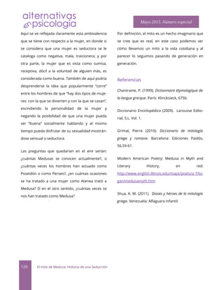 Aquí se ve reflejada claramente esta ambivalencia
que se tiene con respecto a la mujer, en donde si
se considera que una mujer es seductora se le
cataloga como negativa, mala, traicionera; y por
otra parte, la mujer que es vista como sumisa,
receptiva, dócil a la voluntad de alguien más, es
considerada como buena. También de aquí podría
desprenderse la idea que popularmente “corre”
entre los hombres de que “hay dos tipos de muje-
res: con la que se divierten y con la que se casan”,
escindiendo la personalidad de la mujer y
negando la posibilidad de que una mujer pueda
ser “buena” socialmente hablando y al mismo
tiempo pueda disfrutar de su sexualidad mostrán-
dose sensual o seductora.
Las preguntas que quedarían en el aire serían:
¿cuántas Medusas se conocen actualmente?, o
¿cuántas veces los hombres han actuado como
Poseidón o como Perseo?, ¿en cuántas ocasiones
se ha tratado a una mujer como Atenea trató a
Medusa? O en el otro sentido, ¿cuántas veces se
nos han tratado como Medusa?
Por defnición, el mito es un hecho imaginario que
se cree que es real, en este caso podemos ver
cómo llevamos un mito a la vida cotidiana y al
parecer lo seguimos pasando de generación en
generación.
Referencias
Chantraine, P. (1999). Dictionnaire étymologique de
la langue grecque. París: Klincksieck, 675b.
Diccionario Enciclopédico (2009). Larousse Edito-
rial, S.L. Vol. 1.
Grimal, Pierre (2010). Diccionario de mitología
griega y romana. Barcelona: Ediciones Paidós,
56,59-61.
Modern American Poetry: Medusa in Myth and
Literary History, en red:
http://www.english.illinois.edu/maps/poets/a_f/bo
gan/medusamyth.htm
Shua, A. M. (2011). Dioses y héroes de la mitología
griega. Venezuela: Alfaguara infantil.
126 El mito de Medusa: Historia de una Seducción
Mayo 2015. Número especial
 
