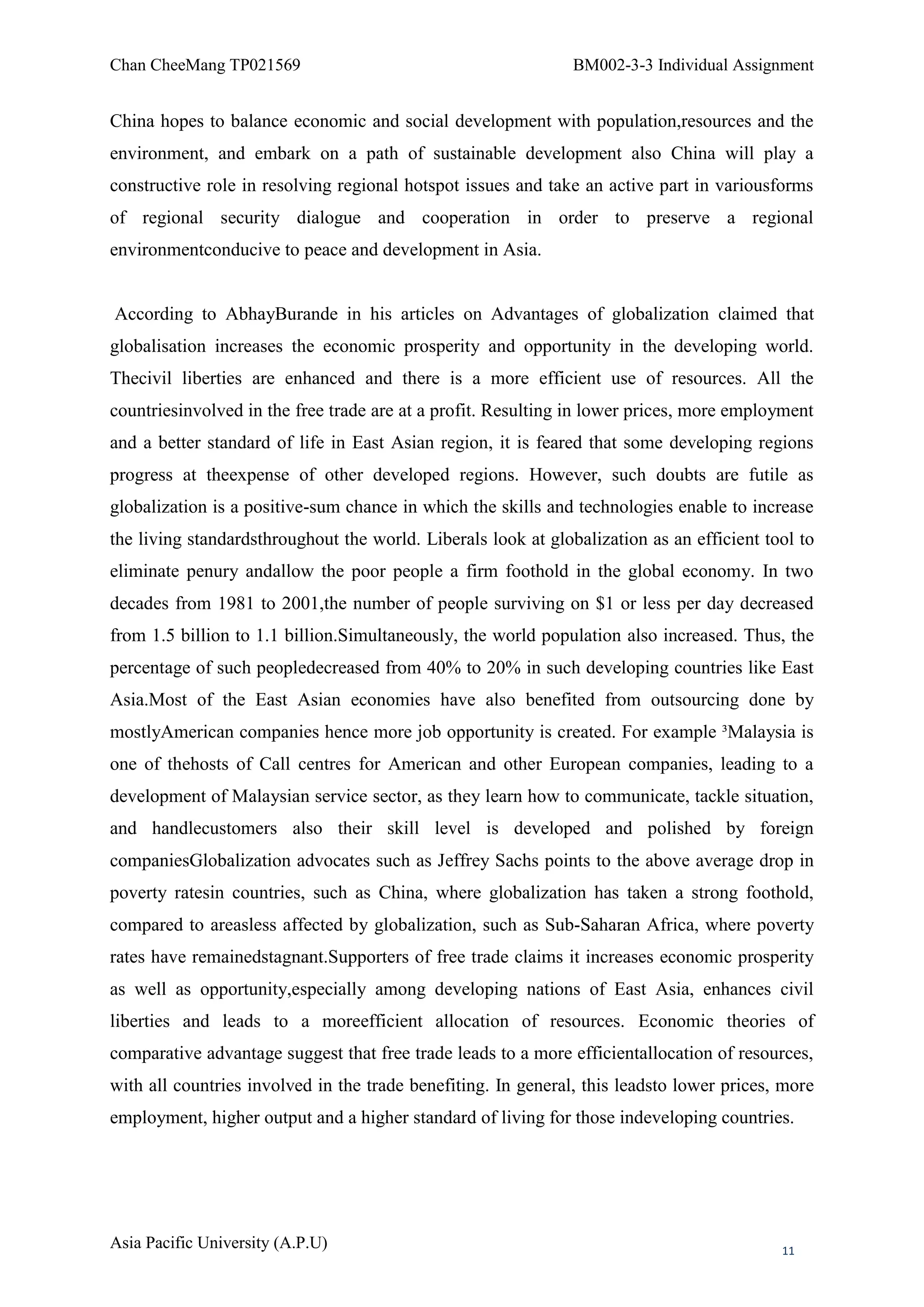 Chan CheeMang TP021569                                         BM002-3-3 Individual Assignment


China hopes to balance economic and social development with population,resources and the
environment, and embark on a path of sustainable development also China will play a
constructive role in resolving regional hotspot issues and take an active part in variousforms
of regional security dialogue and cooperation in order to preserve a regional
environmentconducive to peace and development in Asia.


According to AbhayBurande in his articles on Advantages of globalization claimed that
globalisation increases the economic prosperity and opportunity in the developing world.
Thecivil liberties are enhanced and there is a more efficient use of resources. All the
countriesinvolved in the free trade are at a profit. Resulting in lower prices, more employment
and a better standard of life in East Asian region, it is feared that some developing regions
progress at theexpense of other developed regions. However, such doubts are futile as
globalization is a positive-sum chance in which the skills and technologies enable to increase
the living standardsthroughout the world. Liberals look at globalization as an efficient tool to
eliminate penury andallow the poor people a firm foothold in the global economy. In two
decades from 1981 to 2001,the number of people surviving on $1 or less per day decreased
from 1.5 billion to 1.1 billion.Simultaneously, the world population also increased. Thus, the
percentage of such peopledecreased from 40% to 20% in such developing countries like East
Asia.Most of the East Asian economies have also benefited from outsourcing done by
mostlyAmerican companies hence more job opportunity is created. For example ³Malaysia is
one of thehosts of Call centres for American and other European companies, leading to a
development of Malaysian service sector, as they learn how to communicate, tackle situation,
and handlecustomers also their skill level is developed and polished by foreign
companiesGlobalization advocates such as Jeffrey Sachs points to the above average drop in
poverty ratesin countries, such as China, where globalization has taken a strong foothold,
compared to areasless affected by globalization, such as Sub-Saharan Africa, where poverty
rates have remainedstagnant.Supporters of free trade claims it increases economic prosperity
as well as opportunity,especially among developing nations of East Asia, enhances civil
liberties and leads to a moreefficient allocation of resources. Economic theories of
comparative advantage suggest that free trade leads to a more efficientallocation of resources,
with all countries involved in the trade benefiting. In general, this leadsto lower prices, more
employment, higher output and a higher standard of living for those indeveloping countries.




Asia Pacific University (A.P.U)                                                            11
 