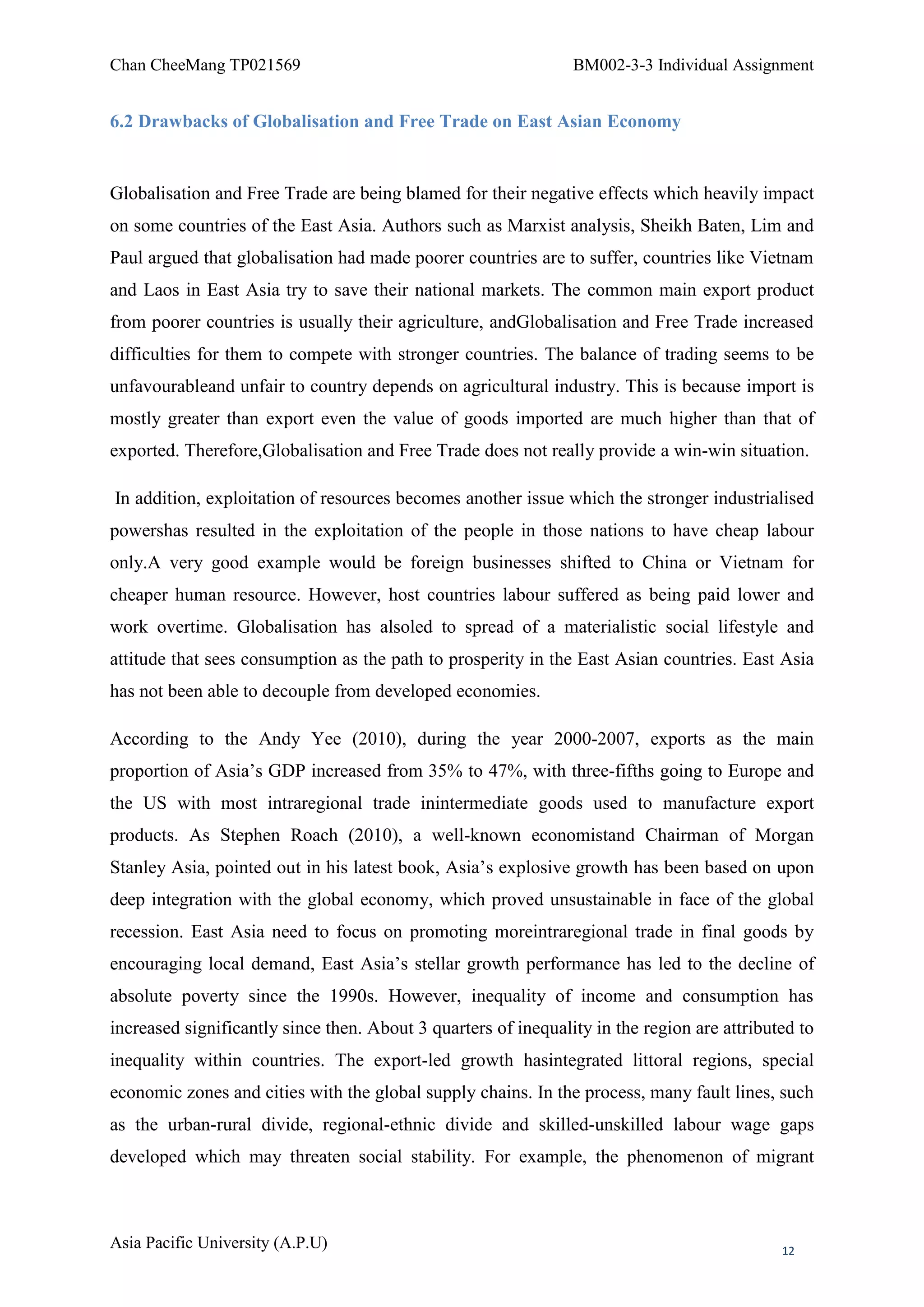 Chan CheeMang TP021569                                          BM002-3-3 Individual Assignment


6.2 Drawbacks of Globalisation and Free Trade on East Asian Economy


Globalisation and Free Trade are being blamed for their negative effects which heavily impact
on some countries of the East Asia. Authors such as Marxist analysis, Sheikh Baten, Lim and
Paul argued that globalisation had made poorer countries are to suffer, countries like Vietnam
and Laos in East Asia try to save their national markets. The common main export product
from poorer countries is usually their agriculture, andGlobalisation and Free Trade increased
difficulties for them to compete with stronger countries. The balance of trading seems to be
unfavourableand unfair to country depends on agricultural industry. This is because import is
mostly greater than export even the value of goods imported are much higher than that of
exported. Therefore,Globalisation and Free Trade does not really provide a win-win situation.

In addition, exploitation of resources becomes another issue which the stronger industrialised
powershas resulted in the exploitation of the people in those nations to have cheap labour
only.A very good example would be foreign businesses shifted to China or Vietnam for
cheaper human resource. However, host countries labour suffered as being paid lower and
work overtime. Globalisation has alsoled to spread of a materialistic social lifestyle and
attitude that sees consumption as the path to prosperity in the East Asian countries. East Asia
has not been able to decouple from developed economies.

According to the Andy Yee (2010), during the year 2000-2007, exports as the main
proportion of Asia‘s GDP increased from 35% to 47%, with three-fifths going to Europe and
the US with most intraregional trade inintermediate goods used to manufacture export
products. As Stephen Roach (2010), a well-known economistand Chairman of Morgan
Stanley Asia, pointed out in his latest book, Asia‘s explosive growth has been based on upon
deep integration with the global economy, which proved unsustainable in face of the global
recession. East Asia need to focus on promoting moreintraregional trade in final goods by
encouraging local demand, East Asia‘s stellar growth performance has led to the decline of
absolute poverty since the 1990s. However, inequality of income and consumption has
increased significantly since then. About 3 quarters of inequality in the region are attributed to
inequality within countries. The export-led growth hasintegrated littoral regions, special
economic zones and cities with the global supply chains. In the process, many fault lines, such
as the urban-rural divide, regional-ethnic divide and skilled-unskilled labour wage gaps
developed which may threaten social stability. For example, the phenomenon of migrant



Asia Pacific University (A.P.U)                                                              12
 