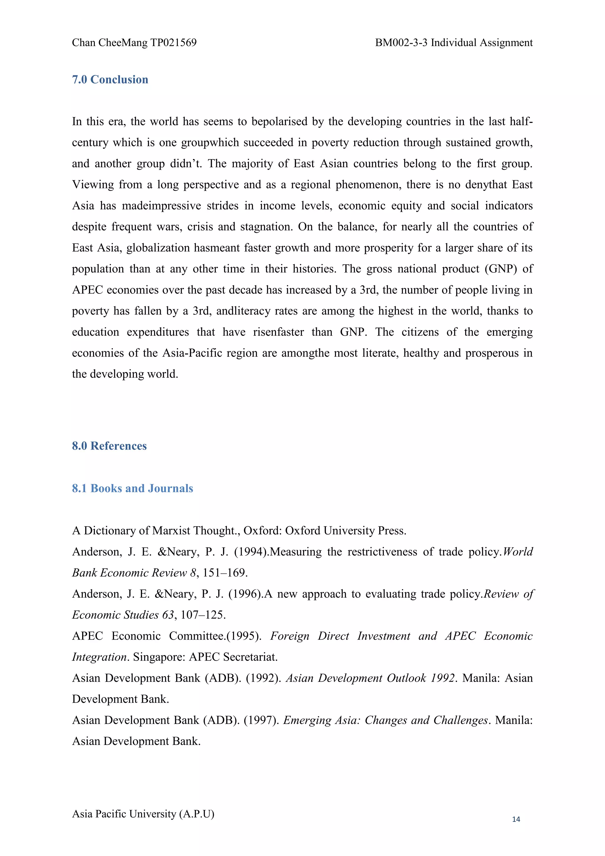 Chan CheeMang TP021569                                       BM002-3-3 Individual Assignment


7.0 Conclusion


In this era, the world has seems to bepolarised by the developing countries in the last half-
century which is one groupwhich succeeded in poverty reduction through sustained growth,
and another group didn‘t. The majority of East Asian countries belong to the first group.
Viewing from a long perspective and as a regional phenomenon, there is no denythat East
Asia has madeimpressive strides in income levels, economic equity and social indicators
despite frequent wars, crisis and stagnation. On the balance, for nearly all the countries of
East Asia, globalization hasmeant faster growth and more prosperity for a larger share of its
population than at any other time in their histories. The gross national product (GNP) of
APEC economies over the past decade has increased by a 3rd, the number of people living in
poverty has fallen by a 3rd, andliteracy rates are among the highest in the world, thanks to
education expenditures that have risenfaster than GNP. The citizens of the emerging
economies of the Asia-Pacific region are amongthe most literate, healthy and prosperous in
the developing world.




8.0 References


8.1 Books and Journals


A Dictionary of Marxist Thought., Oxford: Oxford University Press.
Anderson, J. E. &Neary, P. J. (1994).Measuring the restrictiveness of trade policy.World
Bank Economic Review 8, 151–169.
Anderson, J. E. &Neary, P. J. (1996).A new approach to evaluating trade policy.Review of
Economic Studies 63, 107–125.
APEC Economic Committee.(1995). Foreign Direct Investment and APEC Economic
Integration. Singapore: APEC Secretariat.
Asian Development Bank (ADB). (1992). Asian Development Outlook 1992. Manila: Asian
Development Bank.
Asian Development Bank (ADB). (1997). Emerging Asia: Changes and Challenges. Manila:
Asian Development Bank.




Asia Pacific University (A.P.U)                                                         14
 