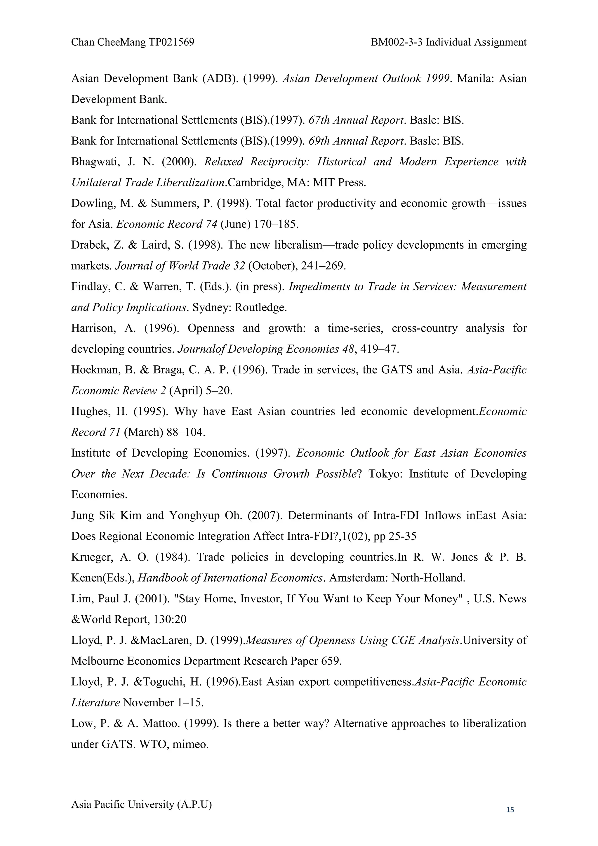 Chan CheeMang TP021569                                      BM002-3-3 Individual Assignment


Asian Development Bank (ADB). (1999). Asian Development Outlook 1999. Manila: Asian
Development Bank.
Bank for International Settlements (BIS).(1997). 67th Annual Report. Basle: BIS.
Bank for International Settlements (BIS).(1999). 69th Annual Report. Basle: BIS.
Bhagwati, J. N. (2000). Relaxed Reciprocity: Historical and Modern Experience with
Unilateral Trade Liberalization.Cambridge, MA: MIT Press.
Dowling, M. & Summers, P. (1998). Total factor productivity and economic growth—issues
for Asia. Economic Record 74 (June) 170–185.
Drabek, Z. & Laird, S. (1998). The new liberalism—trade policy developments in emerging
markets. Journal of World Trade 32 (October), 241–269.
Findlay, C. & Warren, T. (Eds.). (in press). Impediments to Trade in Services: Measurement
and Policy Implications. Sydney: Routledge.
Harrison, A. (1996). Openness and growth: a time-series, cross-country analysis for
developing countries. Journalof Developing Economies 48, 419–47.
Hoekman, B. & Braga, C. A. P. (1996). Trade in services, the GATS and Asia. Asia-Pacific
Economic Review 2 (April) 5–20.
Hughes, H. (1995). Why have East Asian countries led economic development.Economic
Record 71 (March) 88–104.
Institute of Developing Economies. (1997). Economic Outlook for East Asian Economies
Over the Next Decade: Is Continuous Growth Possible? Tokyo: Institute of Developing
Economies.
Jung Sik Kim and Yonghyup Oh. (2007). Determinants of Intra-FDI Inflows inEast Asia:
Does Regional Economic Integration Affect Intra-FDI?,1(02), pp 25-35
Krueger, A. O. (1984). Trade policies in developing countries.In R. W. Jones & P. B.
Kenen(Eds.), Handbook of International Economics. Amsterdam: North-Holland.
Lim, Paul J. (2001). "Stay Home, Investor, If You Want to Keep Your Money" , U.S. News
&World Report, 130:20
Lloyd, P. J. &MacLaren, D. (1999).Measures of Openness Using CGE Analysis.University of
Melbourne Economics Department Research Paper 659.
Lloyd, P. J. &Toguchi, H. (1996).East Asian export competitiveness.Asia-Pacific Economic
Literature November 1–15.
Low, P. & A. Mattoo. (1999). Is there a better way? Alternative approaches to liberalization
under GATS. WTO, mimeo.



Asia Pacific University (A.P.U)                                                        15
 
