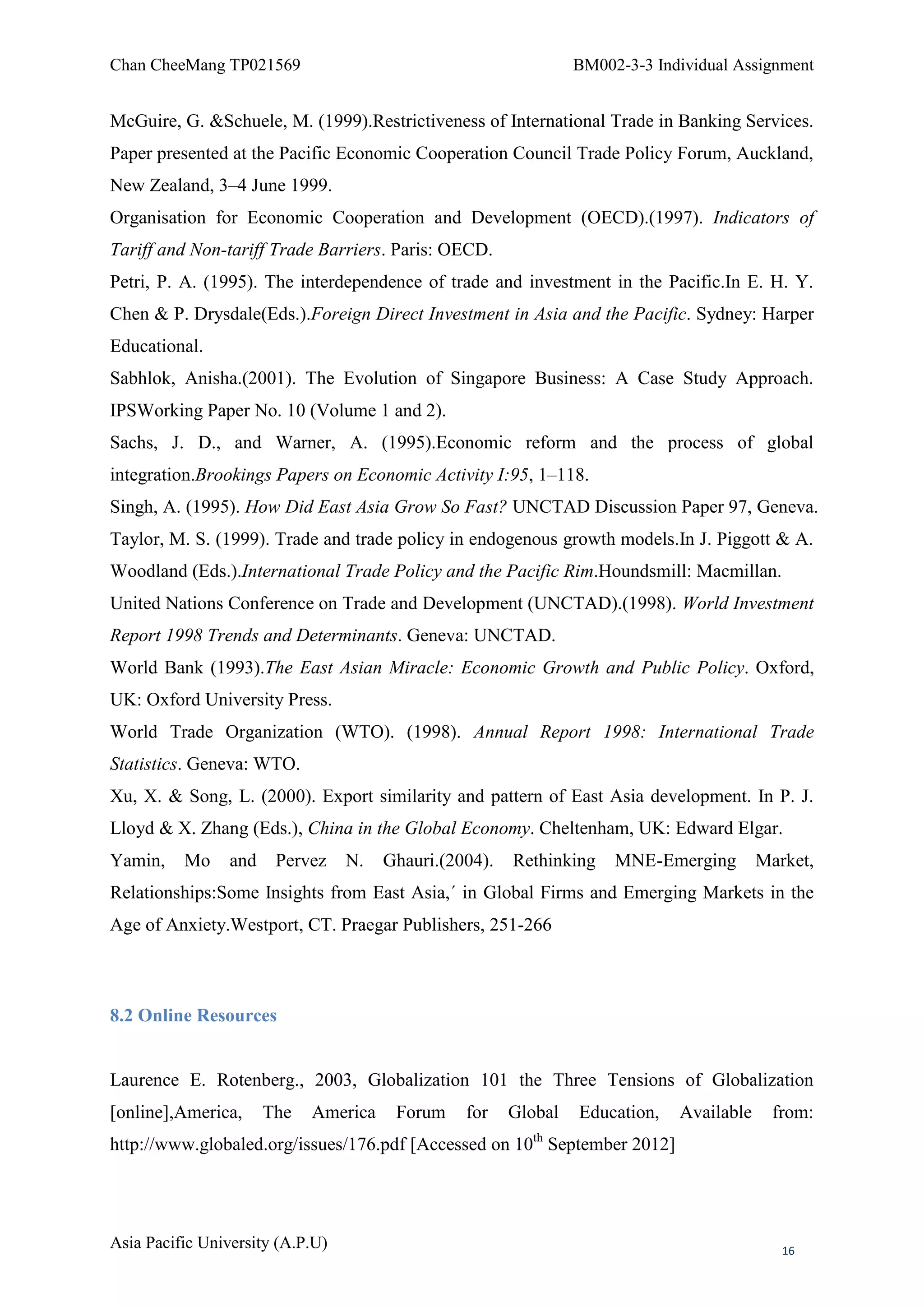 Chan CheeMang TP021569                                           BM002-3-3 Individual Assignment


McGuire, G. &Schuele, M. (1999).Restrictiveness of International Trade in Banking Services.
Paper presented at the Pacific Economic Cooperation Council Trade Policy Forum, Auckland,
New Zealand, 3–4 June 1999.
Organisation for Economic Cooperation and Development (OECD).(1997). Indicators of
Tariff and Non-tariff Trade Barriers. Paris: OECD.
Petri, P. A. (1995). The interdependence of trade and investment in the Pacific.In E. H. Y.
Chen & P. Drysdale(Eds.).Foreign Direct Investment in Asia and the Pacific. Sydney: Harper
Educational.
Sabhlok, Anisha.(2001). The Evolution of Singapore Business: A Case Study Approach.
IPSWorking Paper No. 10 (Volume 1 and 2).
Sachs, J. D., and Warner, A. (1995).Economic reform and the process of global
integration.Brookings Papers on Economic Activity I:95, 1–118.
Singh, A. (1995). How Did East Asia Grow So Fast? UNCTAD Discussion Paper 97, Geneva.
Taylor, M. S. (1999). Trade and trade policy in endogenous growth models.In J. Piggott & A.
Woodland (Eds.).International Trade Policy and the Pacific Rim.Houndsmill: Macmillan.
United Nations Conference on Trade and Development (UNCTAD).(1998). World Investment
Report 1998 Trends and Determinants. Geneva: UNCTAD.
World Bank (1993).The East Asian Miracle: Economic Growth and Public Policy. Oxford,
UK: Oxford University Press.
World Trade Organization (WTO). (1998). Annual Report 1998: International Trade
Statistics. Geneva: WTO.
Xu, X. & Song, L. (2000). Export similarity and pattern of East Asia development. In P. J.
Lloyd & X. Zhang (Eds.), China in the Global Economy. Cheltenham, UK: Edward Elgar.
Yamin,    Mo     and    Pervez    N.   Ghauri.(2004).   Rethinking    MNE-Emerging        Market,
Relationships:Some Insights from East Asia,´ in Global Firms and Emerging Markets in the
Age of Anxiety.Westport, CT. Praegar Publishers, 251-266



8.2 Online Resources


Laurence E. Rotenberg., 2003, Globalization 101 the Three Tensions of Globalization
[online],America,      The   America    Forum    for    Global   Education,   Available     from:
                                                          th
http://www.globaled.org/issues/176.pdf [Accessed on 10 September 2012]




Asia Pacific University (A.P.U)                                                              16
 