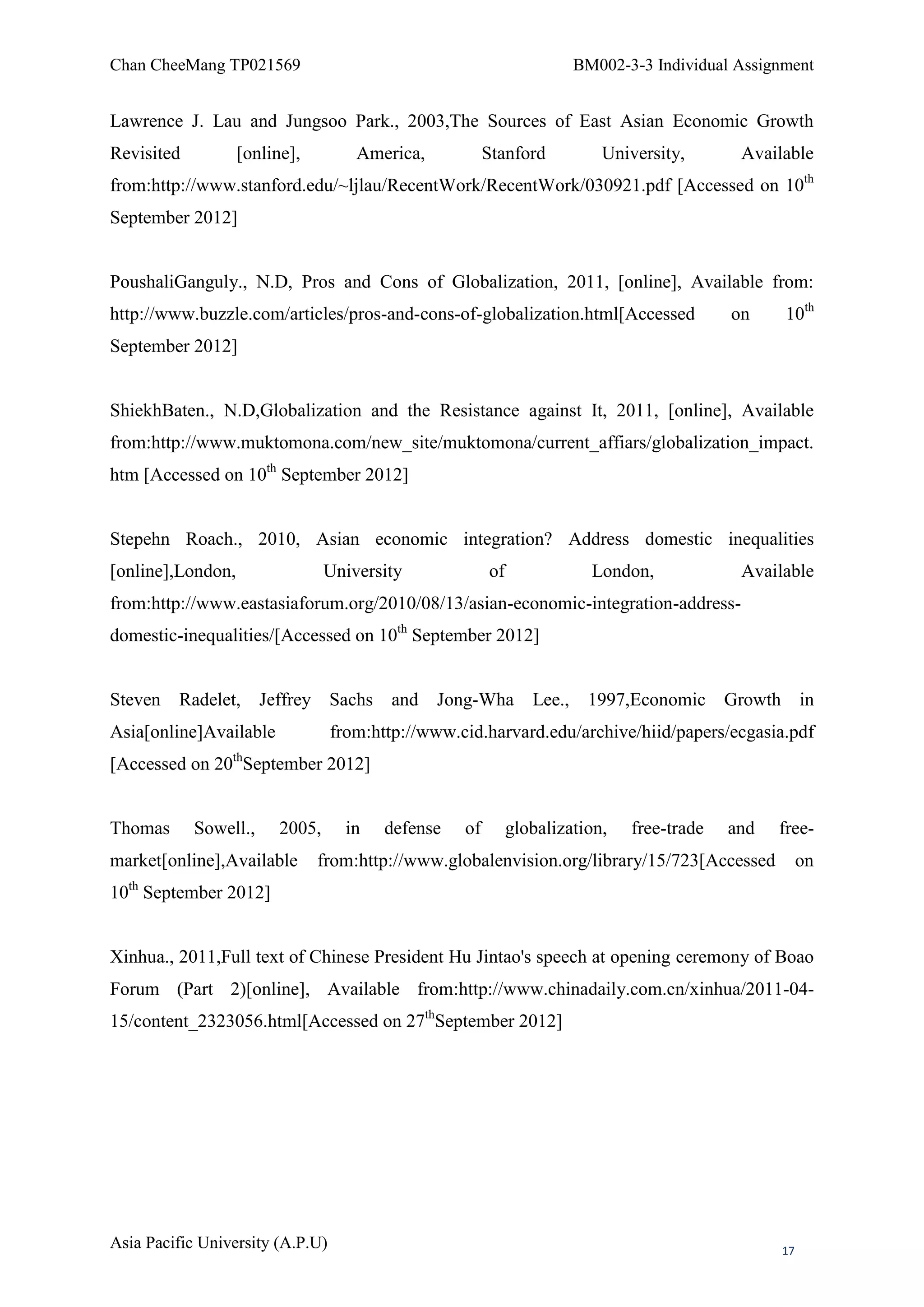 Chan CheeMang TP021569                                                BM002-3-3 Individual Assignment


Lawrence J. Lau and Jungsoo Park., 2003,The Sources of East Asian Economic Growth
Revisited          [online],         America,           Stanford          University,       Available
from:http://www.stanford.edu/~ljlau/RecentWork/RecentWork/030921.pdf [Accessed on 10th
September 2012]


PoushaliGanguly., N.D, Pros and Cons of Globalization, 2011, [online], Available from:
http://www.buzzle.com/articles/pros-and-cons-of-globalization.html[Accessed                on    10th
September 2012]


ShiekhBaten., N.D,Globalization and the Resistance against It, 2011, [online], Available
from:http://www.muktomona.com/new_site/muktomona/current_affiars/globalization_impact.
htm [Accessed on 10th September 2012]


Stepehn Roach., 2010, Asian economic integration? Address domestic inequalities
[online],London,                 University             of              London,             Available
from:http://www.eastasiaforum.org/2010/08/13/asian-economic-integration-address-
domestic-inequalities/[Accessed on 10th September 2012]


Steven Radelet, Jeffrey Sachs             and Jong-Wha          Lee., 1997,Economic Growth in
Asia[online]Available             from:http://www.cid.harvard.edu/archive/hiid/papers/ecgasia.pdf
[Accessed on 20thSeptember 2012]


Thomas      Sowell.,     2005,      in   defense   of        globalization,   free-trade   and   free-
market[online],Available       from:http://www.globalenvision.org/library/15/723[Accessed             on
10th September 2012]


Xinhua., 2011,Full text of Chinese President Hu Jintao's speech at opening ceremony of Boao
Forum (Part 2)[online], Available from:http://www.chinadaily.com.cn/xinhua/2011-04-
15/content_2323056.html[Accessed on 27thSeptember 2012]




Asia Pacific University (A.P.U)                                                                  17
 