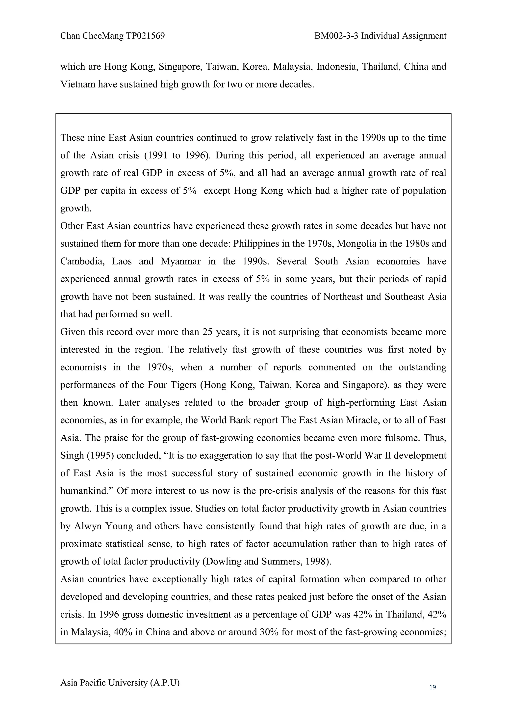 Chan CheeMang TP021569                                        BM002-3-3 Individual Assignment


which are Hong Kong, Singapore, Taiwan, Korea, Malaysia, Indonesia, Thailand, China and
Vietnam have sustained high growth for two or more decades.




These nine East Asian countries continued to grow relatively fast in the 1990s up to the time
of the Asian crisis (1991 to 1996). During this period, all experienced an average annual
growth rate of real GDP in excess of 5%, and all had an average annual growth rate of real
GDP per capita in excess of 5% except Hong Kong which had a higher rate of population
growth.
Other East Asian countries have experienced these growth rates in some decades but have not
sustained them for more than one decade: Philippines in the 1970s, Mongolia in the 1980s and
Cambodia, Laos and Myanmar in the 1990s. Several South Asian economies have
experienced annual growth rates in excess of 5% in some years, but their periods of rapid
growth have not been sustained. It was really the countries of Northeast and Southeast Asia
that had performed so well.
Given this record over more than 25 years, it is not surprising that economists became more
interested in the region. The relatively fast growth of these countries was first noted by
economists in the 1970s, when a number of reports commented on the outstanding
performances of the Four Tigers (Hong Kong, Taiwan, Korea and Singapore), as they were
then known. Later analyses related to the broader group of high-performing East Asian
economies, as in for example, the World Bank report The East Asian Miracle, or to all of East
Asia. The praise for the group of fast-growing economies became even more fulsome. Thus,
Singh (1995) concluded, ―It is no exaggeration to say that the post-World War II development
of East Asia is the most successful story of sustained economic growth in the history of
humankind.‖ Of more interest to us now is the pre-crisis analysis of the reasons for this fast
growth. This is a complex issue. Studies on total factor productivity growth in Asian countries
by Alwyn Young and others have consistently found that high rates of growth are due, in a
proximate statistical sense, to high rates of factor accumulation rather than to high rates of
growth of total factor productivity (Dowling and Summers, 1998).
Asian countries have exceptionally high rates of capital formation when compared to other
developed and developing countries, and these rates peaked just before the onset of the Asian
crisis. In 1996 gross domestic investment as a percentage of GDP was 42% in Thailand, 42%
in Malaysia, 40% in China and above or around 30% for most of the fast-growing economies;



Asia Pacific University (A.P.U)                                                           19
 