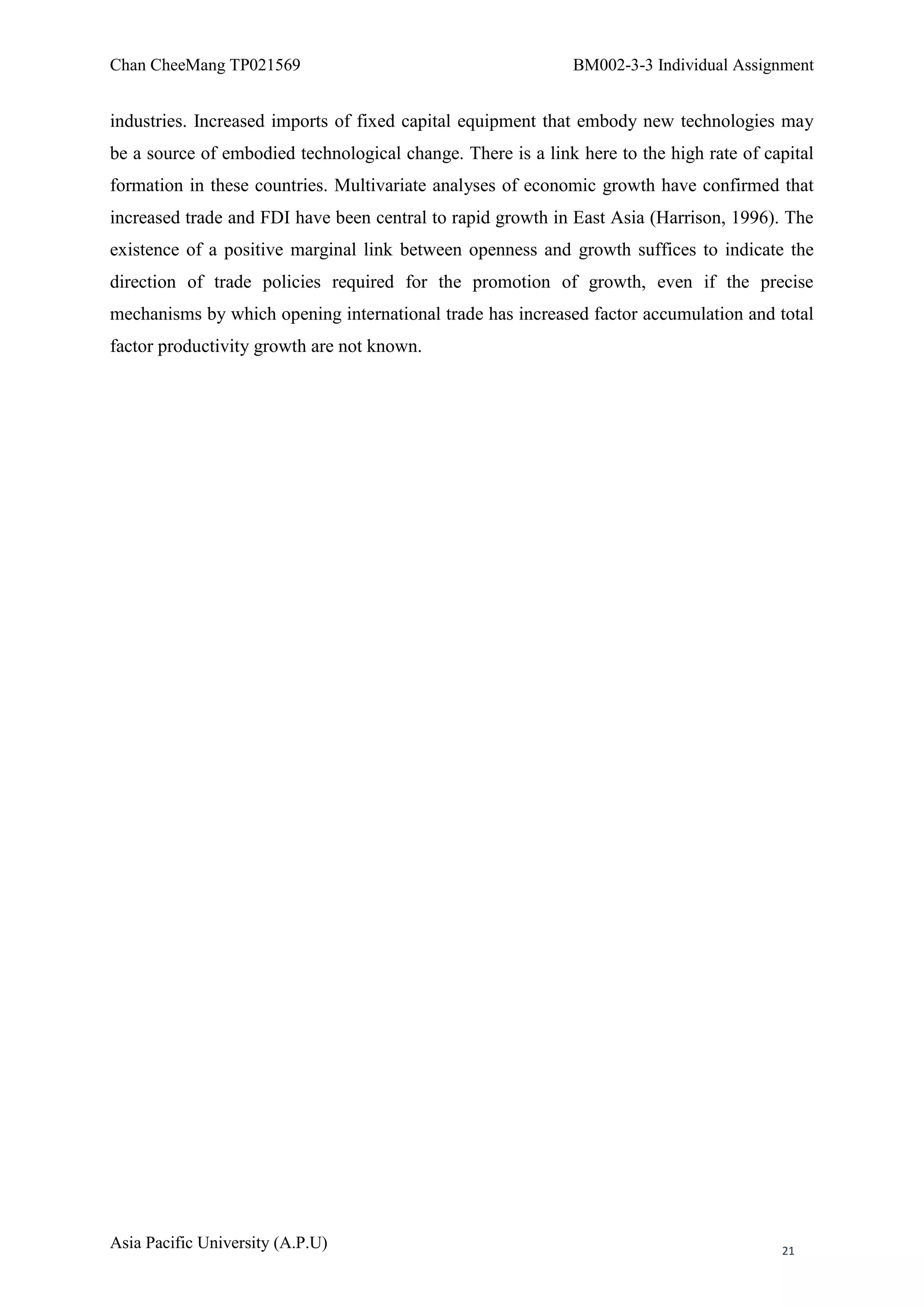 Chan CheeMang TP021569                                       BM002-3-3 Individual Assignment


industries. Increased imports of fixed capital equipment that embody new technologies may
be a source of embodied technological change. There is a link here to the high rate of capital
formation in these countries. Multivariate analyses of economic growth have confirmed that
increased trade and FDI have been central to rapid growth in East Asia (Harrison, 1996). The
existence of a positive marginal link between openness and growth suffices to indicate the
direction of trade policies required for the promotion of growth, even if the precise
mechanisms by which opening international trade has increased factor accumulation and total
factor productivity growth are not known.




Asia Pacific University (A.P.U)                                                          21
 