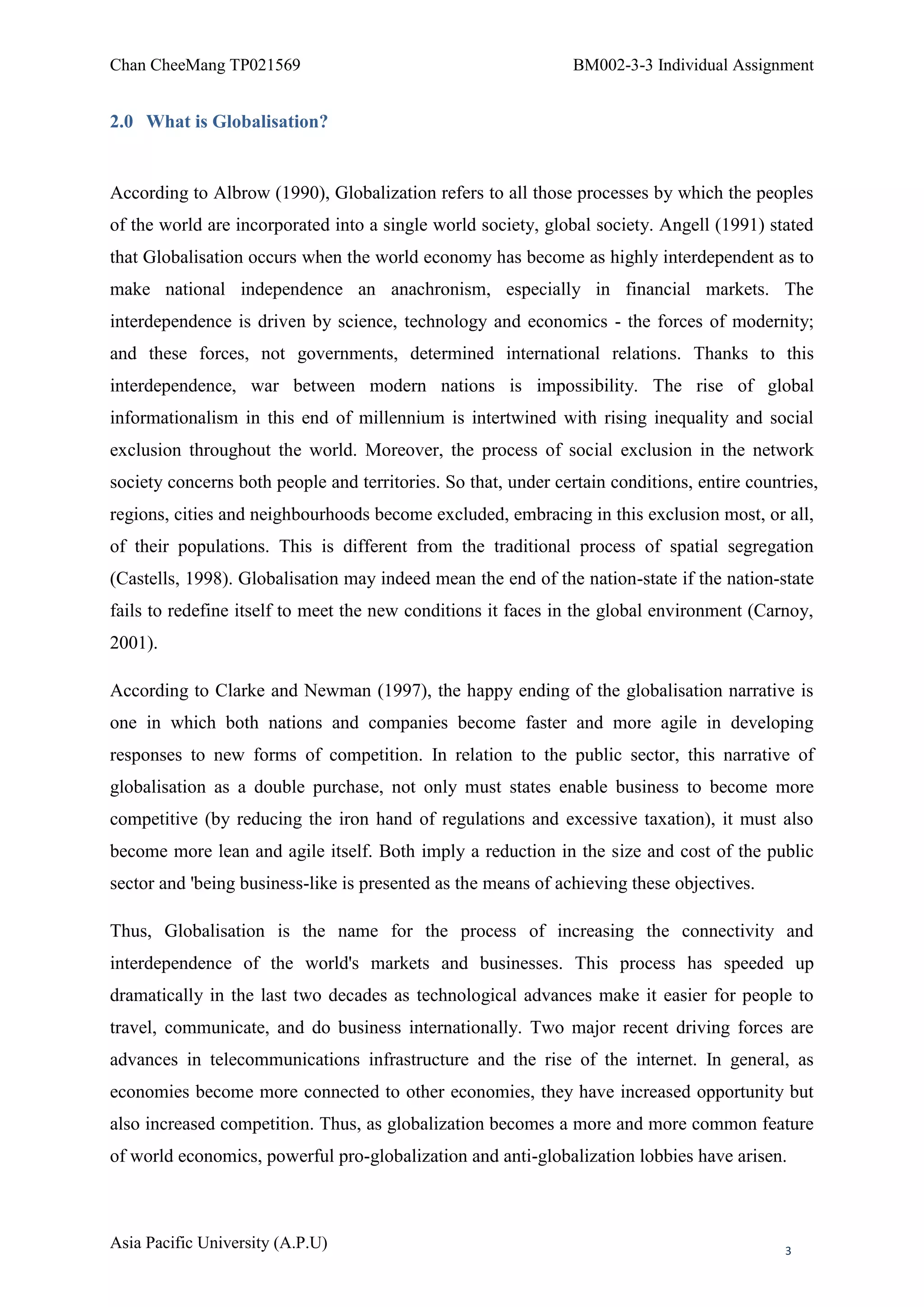 Chan CheeMang TP021569                                          BM002-3-3 Individual Assignment


2.0 What is Globalisation?


According to Albrow (1990), Globalization refers to all those processes by which the peoples
of the world are incorporated into a single world society, global society. Angell (1991) stated
that Globalisation occurs when the world economy has become as highly interdependent as to
make national independence an anachronism, especially in financial markets. The
interdependence is driven by science, technology and economics - the forces of modernity;
and these forces, not governments, determined international relations. Thanks to this
interdependence, war between modern nations is impossibility. The rise of global
informationalism in this end of millennium is intertwined with rising inequality and social
exclusion throughout the world. Moreover, the process of social exclusion in the network
society concerns both people and territories. So that, under certain conditions, entire countries,
regions, cities and neighbourhoods become excluded, embracing in this exclusion most, or all,
of their populations. This is different from the traditional process of spatial segregation
(Castells, 1998). Globalisation may indeed mean the end of the nation-state if the nation-state
fails to redefine itself to meet the new conditions it faces in the global environment (Carnoy,
2001).

According to Clarke and Newman (1997), the happy ending of the globalisation narrative is
one in which both nations and companies become faster and more agile in developing
responses to new forms of competition. In relation to the public sector, this narrative of
globalisation as a double purchase, not only must states enable business to become more
competitive (by reducing the iron hand of regulations and excessive taxation), it must also
become more lean and agile itself. Both imply a reduction in the size and cost of the public
sector and 'being business-like is presented as the means of achieving these objectives.

Thus, Globalisation is the name for the process of increasing the connectivity and
interdependence of the world's markets and businesses. This process has speeded up
dramatically in the last two decades as technological advances make it easier for people to
travel, communicate, and do business internationally. Two major recent driving forces are
advances in telecommunications infrastructure and the rise of the internet. In general, as
economies become more connected to other economies, they have increased opportunity but
also increased competition. Thus, as globalization becomes a more and more common feature
of world economics, powerful pro-globalization and anti-globalization lobbies have arisen.



Asia Pacific University (A.P.U)                                                              3
 