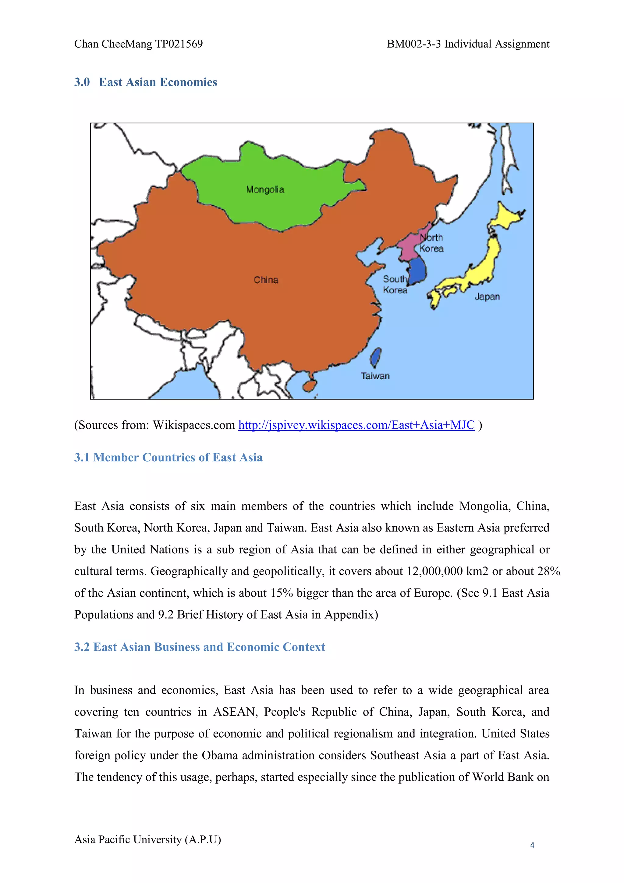 Chan CheeMang TP021569                                        BM002-3-3 Individual Assignment


3.0 East Asian Economies




(Sources from: Wikispaces.com http://jspivey.wikispaces.com/East+Asia+MJC )

3.1 Member Countries of East Asia


East Asia consists of six main members of the countries which include Mongolia, China,
South Korea, North Korea, Japan and Taiwan. East Asia also known as Eastern Asia preferred
by the United Nations is a sub region of Asia that can be defined in either geographical or
cultural terms. Geographically and geopolitically, it covers about 12,000,000 km2 or about 28%
of the Asian continent, which is about 15% bigger than the area of Europe. (See 9.1 East Asia
Populations and 9.2 Brief History of East Asia in Appendix)

3.2 East Asian Business and Economic Context


In business and economics, East Asia has been used to refer to a wide geographical area
covering ten countries in ASEAN, People's Republic of China, Japan, South Korea, and
Taiwan for the purpose of economic and political regionalism and integration. United States
foreign policy under the Obama administration considers Southeast Asia a part of East Asia.
The tendency of this usage, perhaps, started especially since the publication of World Bank on



Asia Pacific University (A.P.U)                                                           4
 