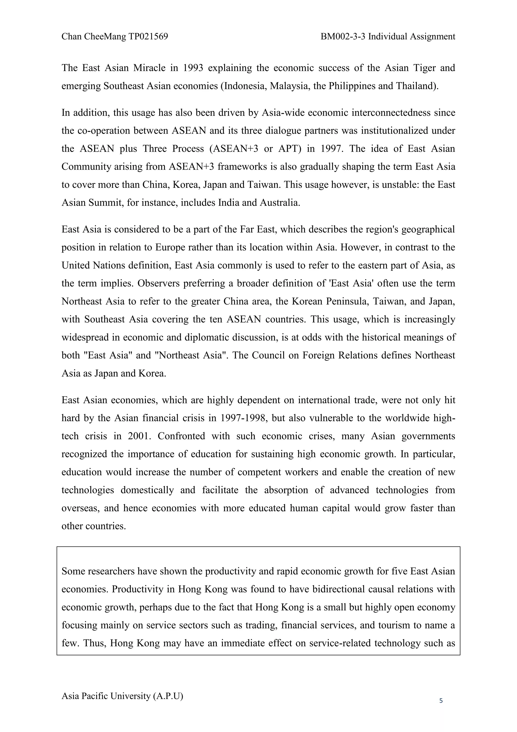 Chan CheeMang TP021569                                         BM002-3-3 Individual Assignment


The East Asian Miracle in 1993 explaining the economic success of the Asian Tiger and
emerging Southeast Asian economies (Indonesia, Malaysia, the Philippines and Thailand).

In addition, this usage has also been driven by Asia-wide economic interconnectedness since
the co-operation between ASEAN and its three dialogue partners was institutionalized under
the ASEAN plus Three Process (ASEAN+3 or APT) in 1997. The idea of East Asian
Community arising from ASEAN+3 frameworks is also gradually shaping the term East Asia
to cover more than China, Korea, Japan and Taiwan. This usage however, is unstable: the East
Asian Summit, for instance, includes India and Australia.

East Asia is considered to be a part of the Far East, which describes the region's geographical
position in relation to Europe rather than its location within Asia. However, in contrast to the
United Nations definition, East Asia commonly is used to refer to the eastern part of Asia, as
the term implies. Observers preferring a broader definition of 'East Asia' often use the term
Northeast Asia to refer to the greater China area, the Korean Peninsula, Taiwan, and Japan,
with Southeast Asia covering the ten ASEAN countries. This usage, which is increasingly
widespread in economic and diplomatic discussion, is at odds with the historical meanings of
both "East Asia" and "Northeast Asia". The Council on Foreign Relations defines Northeast
Asia as Japan and Korea.

East Asian economies, which are highly dependent on international trade, were not only hit
hard by the Asian financial crisis in 1997-1998, but also vulnerable to the worldwide high-
tech crisis in 2001. Confronted with such economic crises, many Asian governments
recognized the importance of education for sustaining high economic growth. In particular,
education would increase the number of competent workers and enable the creation of new
technologies domestically and facilitate the absorption of advanced technologies from
overseas, and hence economies with more educated human capital would grow faster than
other countries.



Some researchers have shown the productivity and rapid economic growth for five East Asian
economies. Productivity in Hong Kong was found to have bidirectional causal relations with
economic growth, perhaps due to the fact that Hong Kong is a small but highly open economy
focusing mainly on service sectors such as trading, financial services, and tourism to name a
few. Thus, Hong Kong may have an immediate effect on service-related technology such as




Asia Pacific University (A.P.U)                                                             5
 