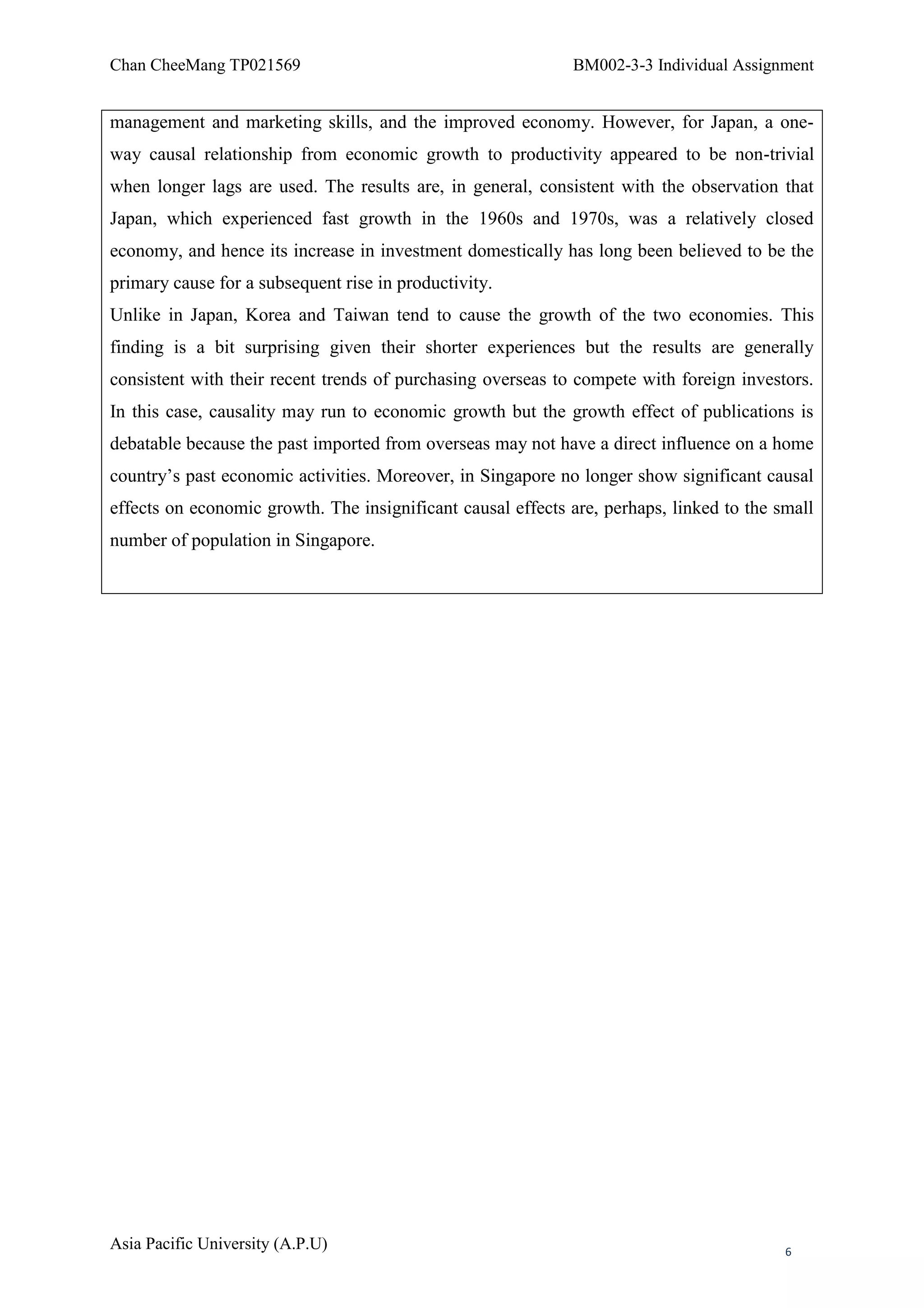 Chan CheeMang TP021569                                       BM002-3-3 Individual Assignment


management and marketing skills, and the improved economy. However, for Japan, a one-
way causal relationship from economic growth to productivity appeared to be non-trivial
when longer lags are used. The results are, in general, consistent with the observation that
Japan, which experienced fast growth in the 1960s and 1970s, was a relatively closed
economy, and hence its increase in investment domestically has long been believed to be the
primary cause for a subsequent rise in productivity.
Unlike in Japan, Korea and Taiwan tend to cause the growth of the two economies. This
finding is a bit surprising given their shorter experiences but the results are generally
consistent with their recent trends of purchasing overseas to compete with foreign investors.
In this case, causality may run to economic growth but the growth effect of publications is
debatable because the past imported from overseas may not have a direct influence on a home
country‘s past economic activities. Moreover, in Singapore no longer show significant causal
effects on economic growth. The insignificant causal effects are, perhaps, linked to the small
number of population in Singapore.




Asia Pacific University (A.P.U)                                                           6
 