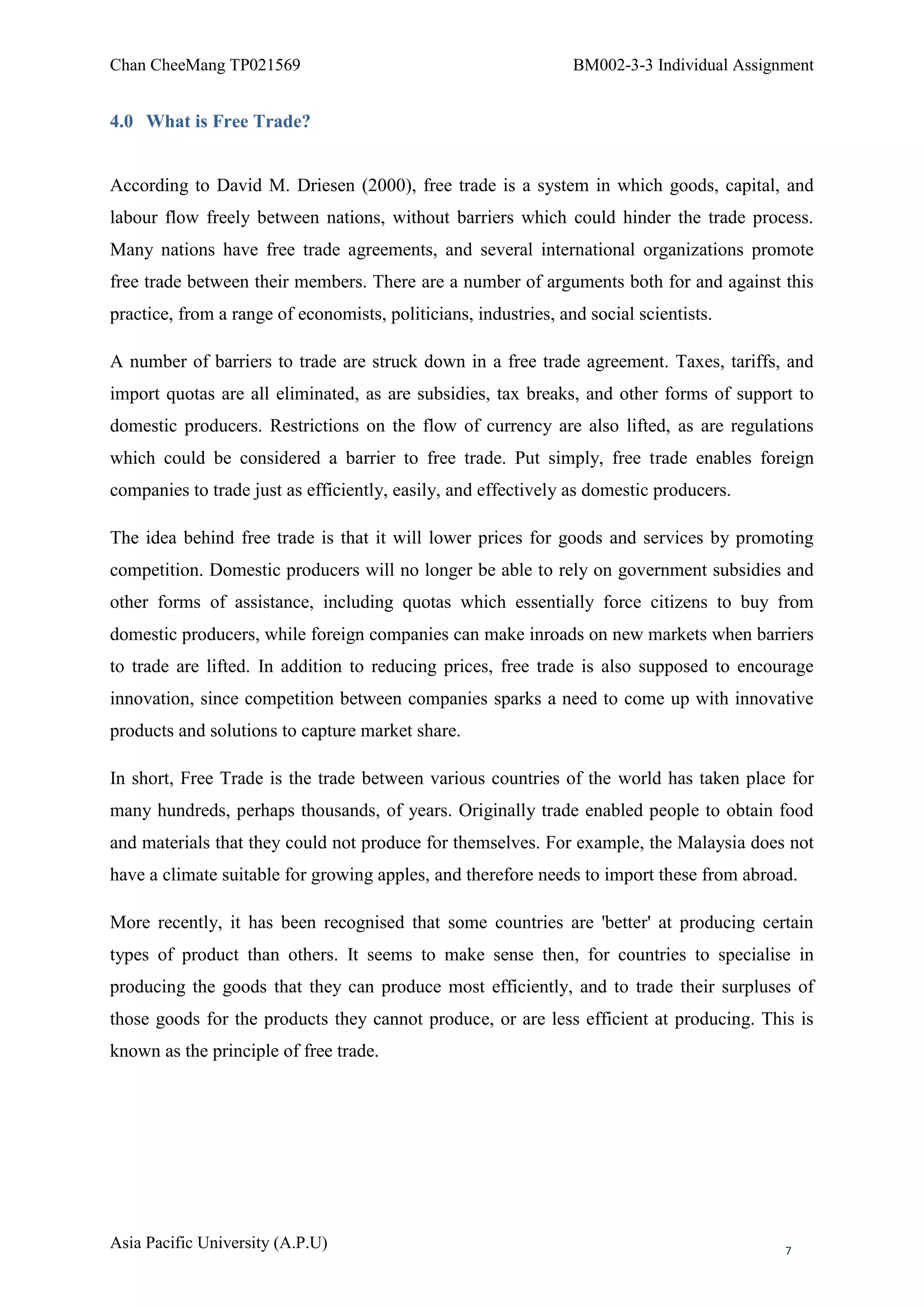 Chan CheeMang TP021569                                           BM002-3-3 Individual Assignment


4.0 What is Free Trade?


According to David M. Driesen (2000), free trade is a system in which goods, capital, and
labour flow freely between nations, without barriers which could hinder the trade process.
Many nations have free trade agreements, and several international organizations promote
free trade between their members. There are a number of arguments both for and against this
practice, from a range of economists, politicians, industries, and social scientists.

A number of barriers to trade are struck down in a free trade agreement. Taxes, tariffs, and
import quotas are all eliminated, as are subsidies, tax breaks, and other forms of support to
domestic producers. Restrictions on the flow of currency are also lifted, as are regulations
which could be considered a barrier to free trade. Put simply, free trade enables foreign
companies to trade just as efficiently, easily, and effectively as domestic producers.

The idea behind free trade is that it will lower prices for goods and services by promoting
competition. Domestic producers will no longer be able to rely on government subsidies and
other forms of assistance, including quotas which essentially force citizens to buy from
domestic producers, while foreign companies can make inroads on new markets when barriers
to trade are lifted. In addition to reducing prices, free trade is also supposed to encourage
innovation, since competition between companies sparks a need to come up with innovative
products and solutions to capture market share.

In short, Free Trade is the trade between various countries of the world has taken place for
many hundreds, perhaps thousands, of years. Originally trade enabled people to obtain food
and materials that they could not produce for themselves. For example, the Malaysia does not
have a climate suitable for growing apples, and therefore needs to import these from abroad.

More recently, it has been recognised that some countries are 'better' at producing certain
types of product than others. It seems to make sense then, for countries to specialise in
producing the goods that they can produce most efficiently, and to trade their surpluses of
those goods for the products they cannot produce, or are less efficient at producing. This is
known as the principle of free trade.




Asia Pacific University (A.P.U)                                                             7
 