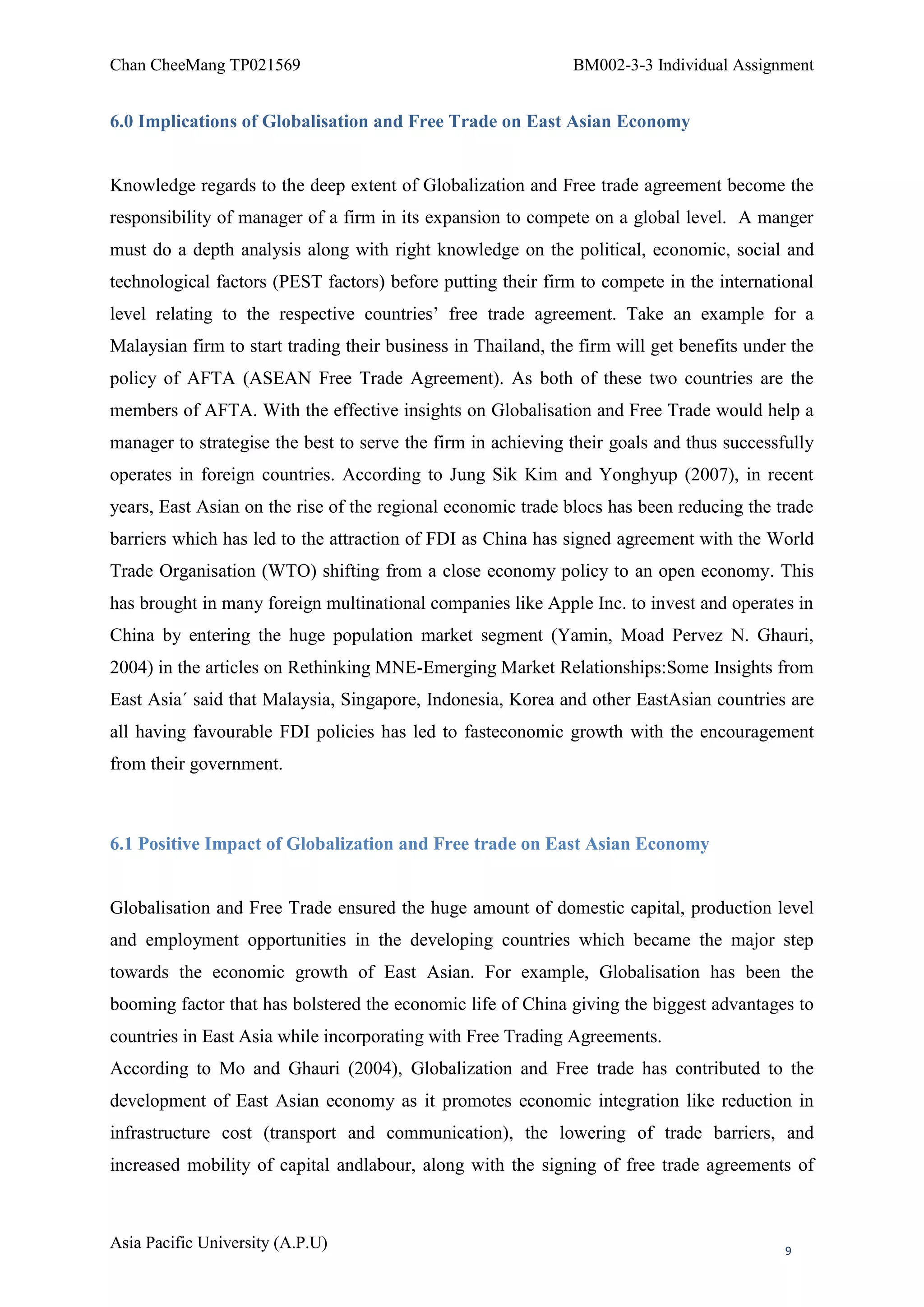 Chan CheeMang TP021569                                         BM002-3-3 Individual Assignment


6.0 Implications of Globalisation and Free Trade on East Asian Economy


Knowledge regards to the deep extent of Globalization and Free trade agreement become the
responsibility of manager of a firm in its expansion to compete on a global level. A manger
must do a depth analysis along with right knowledge on the political, economic, social and
technological factors (PEST factors) before putting their firm to compete in the international
level relating to the respective countries‘ free trade agreement. Take an example for a
Malaysian firm to start trading their business in Thailand, the firm will get benefits under the
policy of AFTA (ASEAN Free Trade Agreement). As both of these two countries are the
members of AFTA. With the effective insights on Globalisation and Free Trade would help a
manager to strategise the best to serve the firm in achieving their goals and thus successfully
operates in foreign countries. According to Jung Sik Kim and Yonghyup (2007), in recent
years, East Asian on the rise of the regional economic trade blocs has been reducing the trade
barriers which has led to the attraction of FDI as China has signed agreement with the World
Trade Organisation (WTO) shifting from a close economy policy to an open economy. This
has brought in many foreign multinational companies like Apple Inc. to invest and operates in
China by entering the huge population market segment (Yamin, Moad Pervez N. Ghauri,
2004) in the articles on Rethinking MNE-Emerging Market Relationships:Some Insights from
East Asia´ said that Malaysia, Singapore, Indonesia, Korea and other EastAsian countries are
all having favourable FDI policies has led to fasteconomic growth with the encouragement
from their government.



6.1 Positive Impact of Globalization and Free trade on East Asian Economy


Globalisation and Free Trade ensured the huge amount of domestic capital, production level
and employment opportunities in the developing countries which became the major step
towards the economic growth of East Asian. For example, Globalisation has been the
booming factor that has bolstered the economic life of China giving the biggest advantages to
countries in East Asia while incorporating with Free Trading Agreements.
According to Mo and Ghauri (2004), Globalization and Free trade has contributed to the
development of East Asian economy as it promotes economic integration like reduction in
infrastructure cost (transport and communication), the lowering of trade barriers, and
increased mobility of capital andlabour, along with the signing of free trade agreements of



Asia Pacific University (A.P.U)                                                             9
 